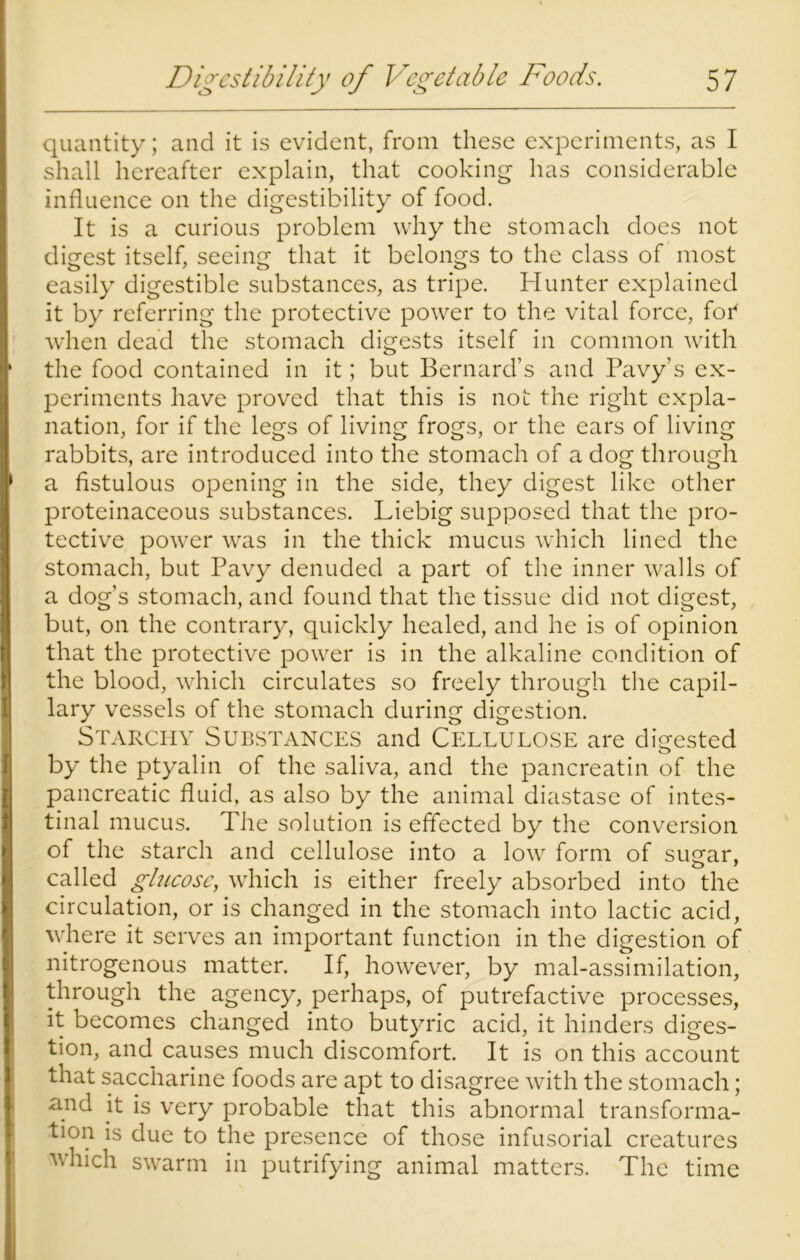 quantity; and it is evident, from these experiments, as I shall hereafter explain, that cooking has considerable influence on the digestibility of food. It is a curious problem why the stomach does not digest itself, seeing that it belongs to the class of most easily digestible substances, as tripe. Hunter explained it by referring the protective power to the vital force, for* when dead the stomach digests itself in common with the food contained in it; but Bernard’s and Pavy’s ex- periments have proved that this is not the right expla- nation, for if the legs of living frogs, or the ears of living rabbits, are introduced into the stomach of a dog through a fistulous opening in the side, they digest like other proteinaceous substances. Liebig supposed that the pro- tective power was in the thick mucus which lined the stomach, but Pavy denuded a part of the inner walls of a dog’s stomach, and found that the tissue did not digest, but, on the contrary, quickly healed, and he is of opinion that the protective power is in the alkaline condition of the blood, which circulates so freely through the capil- lary vessels of the stomach during digestion. Starchy Substances and Cellulose are digested by the ptyalin of the saliva, and the pancreatin of the pancreatic fluid, as also by the animal diastase of intes- tinal mucus. The solution is effected by the conversion of the starch and cellulose into a low form of sugar, called glucose, which is either freely absorbed into the circulation, or is changed in the stomach into lactic acid, where it serves an important function in the digestion of nitrogenous matter. If, however, by mal-assimilation, through the agency, perhaps, of putrefactive processes, it becomes changed into butyric acid, it hinders diges- tion, and causes much discomfort. It is on this account that saccharine foods are apt to disagree with the stomach; -and it is very probable that this abnormal transforma- tion is due to the presence of those infusorial creatures which swarm in putrifying animal matters. The time