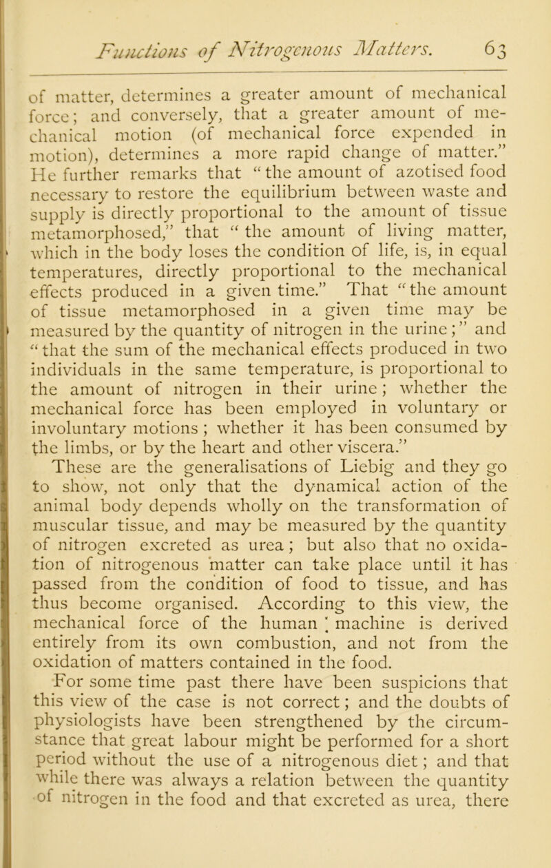 of matter, determines a greater amount of mechanical force; and conversely, that a greater amount of me- chanical motion (of mechanical force expended in motion), determines a more rapid change of matter.” He further remarks that “ the amount of azotised food necessary to restore the equilibrium between waste and supply is directly proportional to the amount of tissue metamorphosed” that “ the amount of living matter, » which in the body loses the condition of life, is, in equal temperatures, directly proportional to the mechanical effects produced in a given time.” That “the amount of tissue metamorphosed in a given time may be ► measured by the quantity of nitrogen in the urine; ” and “ that the sum of the mechanical effects produced in two individuals in the same temperature, is proportional to the amount of nitrogen in their urine; whether the mechanical force has been employed in voluntary or involuntary motions ; whether it has been consumed by the limbs, or by the heart and other viscera.” These are the generalisations of Liebig and they go to show, not only that the dynamical action of the animal body depends wholly on the transformation of muscular tissue, and may be measured by the quantity of nitrogen excreted as urea; but also that no oxida- tion of nitrogenous matter can take place until it has passed from the condition of food to tissue, and has thus become organised. According to this view, the mechanical force of the human ‘ machine is derived « entirely from its own combustion, and not from the oxidation of matters contained in the food. For some time past there have been suspicions that this view of the case is not correct; and the doubts of physiologists have been strengthened by the circum- stance that great labour might be performed for a short period without the use of a nitrogenous diet; and that while there was always a relation between the quantity of nitrogen in the food and that excreted as urea, there