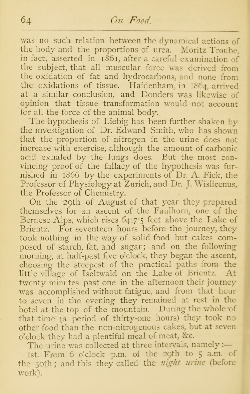 was no such relation between the dynamical actions of the body and the proportions of urea. Moritz Troube, in fact, asserted in 1861, after a careful examination of the subject, that all muscular force was derived from the oxidation of fat and hydrocarbons, and none from the oxidations of tissue. Haidenham, in 1864, arrived at a similar conclusion, and Donders was likewise of opinion that tissue transformation would not account for all the force of the animal body. The hypothesis of Liebig has been further shaken by the investigation of Dr. Edward Smith, who has shown that the proportion of nitrogen in the urine does not increase with exercise, although the amount of carbonic acid exhaled by the lungs does. But the most con- vincing proof of the fallacy of the hypothesis was fur- nished in 1866 by the experiments of Dr. A. Fick, the Professor of Physiology at Zurich, and Dr. J. Wislicenus, the Professor of Chemistry. On the 29th of August of that year they prepared themselves for an ascent of the Faulhorn, one of the Bernese Alps, which rises 64I7’5 feet above the Lake of Brientz. For seventeen hours before the journey, they took nothing in the way of solid food but cakes com- posed of starch, fat, and sugar; and on the following morning, at half-past five o’clock, they began the ascent, choosing the steepest of the practical paths from the little village of Iseltwald on the Lake of Brientz. At twenty minutes past one in the afternoon their journey was accomplished without fatigue, and from that hour to seven in the evening they remained at rest in the hotel at the top of the mountain. During the whole of that time (a period of thirty-one hours) they took no other food than the non-nitrogenous cakes, but at seven o’clock they had a plentiful meal of meat, &c. The urine was collected at three intervals, namely :— 1st. From 6 o’clock p.m. of the 29th to 5 a.m. of the 30th ; and this they called the night urine (before work).
