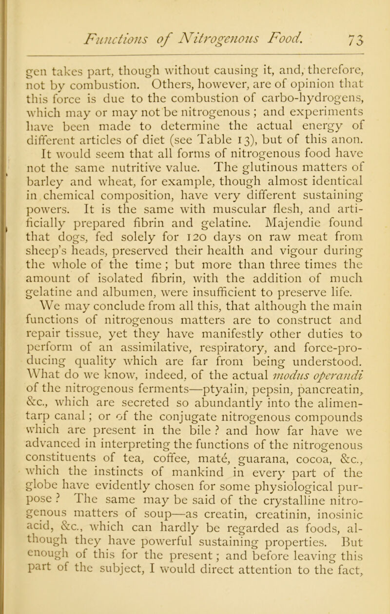 Functions of Nitrogenous Food. M gen takes part, though without causing it, and, therefore, not by combustion. Others, however, are of opinion that this force is due to the combustion of carbo-hydrogens, which may or may not be nitrogenous ; and experiments have been made to determine the actual energy of different articles of diet (see Table 13), but of this anon. It would seem that all forms of nitrogenous food have not the same nutritive value. The glutinous matters of barley and wheat, for example, though almost identical in chemical composition, have very different sustaining powers. It is the same with muscular flesh, and arti- ficially prepared fibrin and gelatine. Majendie found that dogs, fed solely for 120 days on raw meat from sheep’s heads, preserved their health and vigour during the whole of the time; but more than three times the amount of isolated fibrin, with the addition of much gelatine and albumen, were insufficient to preserve life. We may conclude from all this, that although the main functions of nitrogenous matters are to construct and repair tissue, yet they have manifestly other duties to perform of an assimilative, respiratory, and force-pro- ducing quality which are far from being understood. What do we know, indeed, of the actual modus operandi of the nitrogenous ferments—ptyalin, pepsin, pancreatin, &c., which are secreted so abundantly into the alimen- tarp canal; or of the conjugate nitrogenous compounds which are present in the bile ? and how far have we advanced in interpreting the functions of the nitrogenous constituents of tea, coffee, mate, guarana, cocoa, &c., which the instincts of mankind in every part of the globe have evidently chosen for some physiological pur- pose ? The same may be said of the crystalline nitro- genous matters of soup—as creatin, creatinin, inosinic acid, &c., which can hardly be regarded as foods, al- though they have powerful sustaining properties. But enough of this for the present; and before leaving this part of the subject, I would direct attention to the fact.