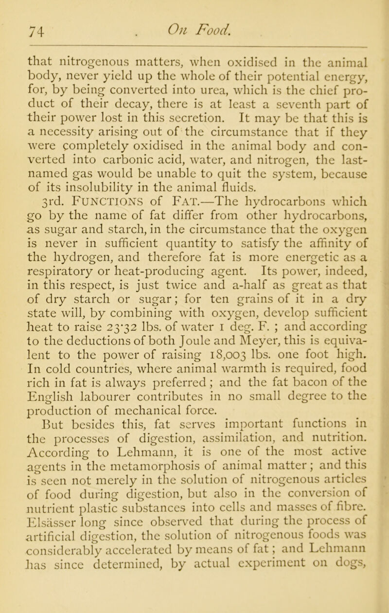 that nitrogenous matters, when oxidised in the animal body, never yield up the whole of their potential energy, for, by being converted into urea, which is the chief pro- duct of their decay, there is at least a seventh part of their power lost in this secretion. It may be that this is a necessity arising out of the circumstance that if they were completely oxidised in the animal body and con- verted into carbonic acid, water, and nitrogen, the last- named gas would be unable to quit the system, because of its insolubility in the animal fluids. 3rd. Functions of Fat.—The hydrocarbons which go by the name of fat differ from other hydrocarbons, as sugar and starch, in the circumstance that the oxygen is never in sufficient quantity to satisfy the affinity of the hydrogen, and therefore fat is more energetic as a respiratory or heat-producing agent. Its power, indeed, in this respect, is just twice and a-half as great as that of dry starch or sugar; for ten grains of it in a dry state will, by combining with oxygen, develop sufficient heat to raise 23*32 lbs. of water 1 deg. F. ; and according to the deductions of both Joule and Meyer, this is equiva- lent to the power of raising 18,003 lbs. one foot high. In cold countries, where animal warmth is required, food rich in fat is always preferred; and the fat bacon of the English labourer contributes in no small degree to the production of mechanical force. But besides this, fat serves important functions in the processes of digestion, assimilation, and nutrition. According to Lehmann, it is one of the most active agents in the metamorphosis of animal matter; and this is seen not merely in the solution of nitrogenous articles of food during digestion, but also in the conversion of nutrient plastic substances into cells and masses of fibre. Elsasser long since observed that during the process of artificial digestion, the solution of nitrogenous foods was considerably accelerated by means of fat; and Lehmann lias since determined, by actual experiment on dogs,