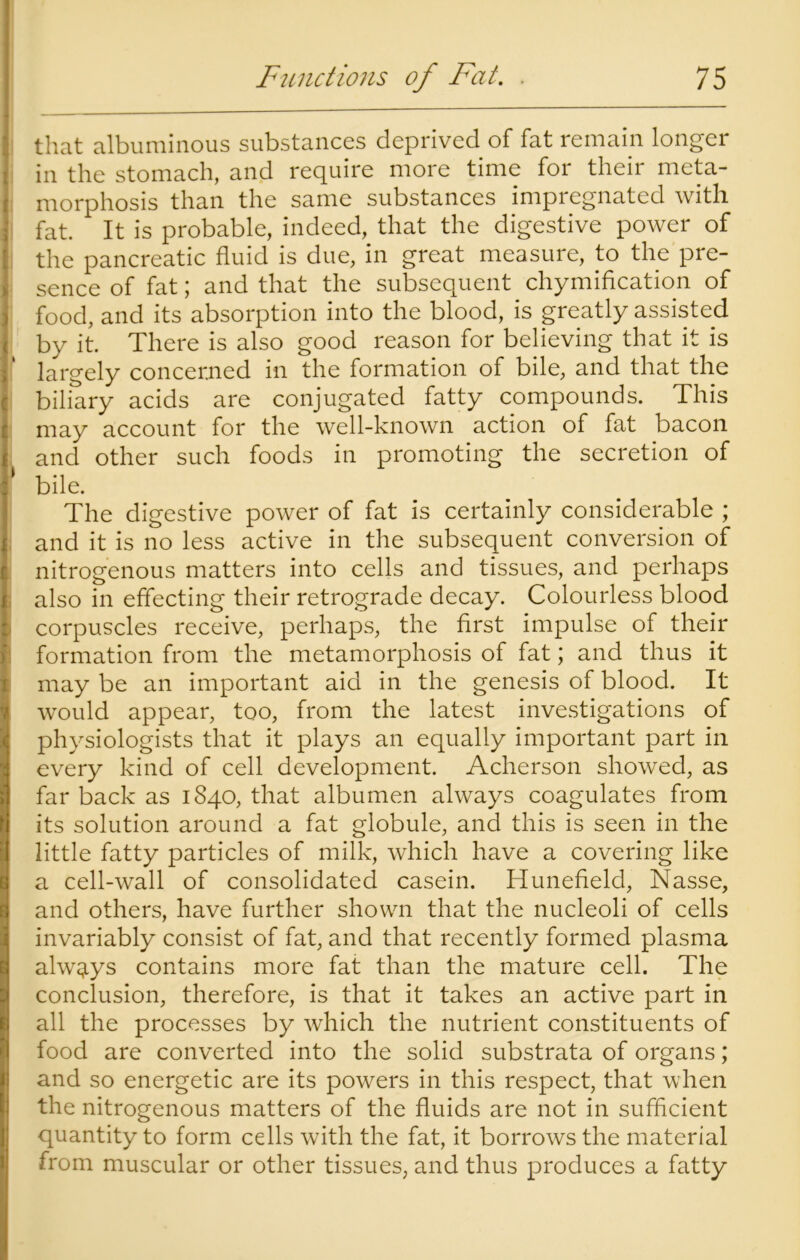 that albuminous substances deprived of fat remain longer in the stomach, and require more time for their meta- morphosis than the same substances impregnated with fat. It is probable, indeed, that the digestive power of the pancreatic fluid is due, in great measure, to the pre- sence of fat; and that the subsequent chymification of food, and its absorption into the blood, is greatly assisted by it. There is also good reason for believing that it is largely concerned in the formation of bile, and that the biliary acids are conjugated fatty compounds. This may account for the well-known action of fat bacon and other such foods in promoting the secretion of 1 bile. The digestive power of fat is certainly considerable ; and it is no less active in the subsequent conversion of nitrogenous matters into cells and tissues, and perhaps also in effecting their retrograde decay. Colourless blood corpuscles receive, perhaps, the first impulse of their formation from the metamorphosis of fat; and thus it may be an important aid in the genesis of blood. It would appear, too, from the latest investigations of physiologists that it plays an equally important part in every kind of cell development. Acherson showed, as far back as 1840, that albumen always coagulates from its solution around a fat globule, and this is seen in the little fatty particles of milk, which have a covering like a cell-wall of consolidated casein. Hunefield, Nasse, and others, have further shown that the nucleoli of cells invariably consist of fat, and that recently formed plasma always contains more fat than the mature cell. The conclusion, therefore, is that it takes an active part in all the processes by which the nutrient constituents of food are converted into the solid substrata of organs; and so energetic are its powers in this respect, that when the nitrogenous matters of the fluids are not in sufficient quantity to form cells with the fat, it borrows the material from muscular or other tissues, and thus produces a fatty