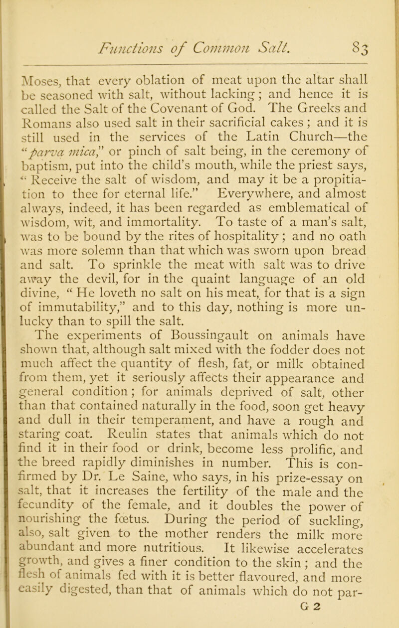 Moses, that every oblation of meat upon the altar shall be seasoned with salt, without lacking; and hence it is called the Salt of the Covenant of God. The Greeks and Romans also used salt in their sacrificial cakes ; and it is still used in the services of the Latin Church—the “parva mica ” or pinch of salt being, in the ceremony of baptism, put into the child’s mouth, while the priest says, “ Receive the salt of wisdom, and may it be a propitia- tion to thee for eternal life.” Everywhere, and almost always, indeed, it has been regarded as emblematical of wisdom, wit, and immortality. To taste of a man’s salt, was to be bound by the rites of hospitality ; and no oath was more solemn than that which was sworn upon bread and salt. To sprinkle the meat with salt was to drive away the devil, for in the quaint language of an old divine, “He loveth no salt on his meat, for that is a sign of immutability,” and to this day, nothing is more un- lucky than to spill the salt. The experiments of Boussingault on animals have shown that, although salt mixed with the fodder does not much affect the quantity of flesh, fat, or milk obtained from them, yet it seriously affects their appearance and general condition; for animals deprived of salt, other than that contained naturally in the food, soon get heavy and dull in their temperament, and have a rough and staring coat. Reulin states that animals which do not find it in their food or drink, become less prolific, and the breed rapidly diminishes in number. This is con- firmed by Dr. Le Saine, who says, in his prize-essay on salt, that it increases the fertility of the male and the fecundity of the female, and it doubles the power of nourishing the foetus. During the period of suckling, also, salt given to the mother renders the milk more abundant and more nutritious. It likewise accelerates growth, and gives a finer condition to the skin ; and the flesh of animals fed with it is better flavoured, and more easily digested, than that of animals which do not par- G 2