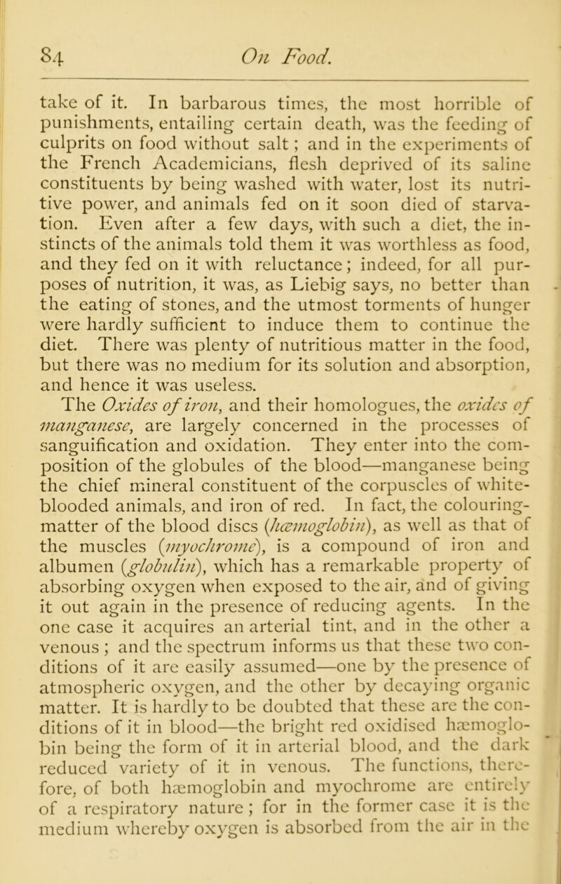 take of it. In barbarous times, the most horrible of punishments, entailing certain death, was the feeding of culprits on food without salt; and in the experiments of the French Academicians, flesh deprived of its saline constituents by being washed with water, lost its nutri- tive power, and animals fed on it soon died of starva- tion. Even after a few days, with such a diet, the in- stincts of the animals told them it was worthless as food, and they fed on it with reluctance; indeed, for all pur- poses of nutrition, it was, as Liebig says, no better than the eating of stones, and the utmost torments of hunger were hardly sufficient to induce them to continue the diet. There was plenty of nutritious matter in the food, but there was no medium for its solution and absorption, and hence it was useless. The Oxides of iron, and their homologues, the oxides of manganese, are largely concerned in the processes of sanguification and oxidation. They enter into the com- position of the globules of the blood—manganese being the chief mineral constituent of the corpuscles of white- blooded animals, and iron of red. In fact, the colouring- matter of the blood discs {licemoglobin), as well as that of the muscles (myocJirome), is a compound of iron and albumen (globulin), which has a remarkable property of absorbing oxygen when exposed to the air, and of giving it out again in the presence of reducing agents. In the one case it acquires an arterial tint, and in the other a venous ; and the spectrum informs us that these two con- ditions of it are easily assumed—one by the presence of atmospheric oxygen, and the other by decaying organic matter. It is hardly to be doubted that these are the con- ditions of it in blood—the bright red oxidised haemoglo- bin being the form of it in arterial blood, and the dark reduced variety of it in venous. 1 he functions, there- fore, of both haemoglobin and myochrome are entirely of a respiratory nature; for in the former case it is the medium whereby oxygen is absorbed from the air in the