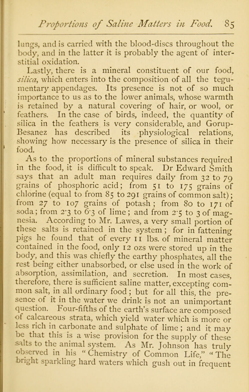 lungs, and is carried with the blood-discs throughout the body, and in the latter it is probably the agent of inter- stitial oxidation. Lastly, there is a mineral constituent of our food, silica, which enters into the composition of all the tegu- mentary appendages. Its presence is not of so much importance to us as to the lower animals, whose warmth is retained by a natural covering of hair, or wool, or feathers. In the case of birds, indeed, the quantity of silica in the feathers is very considerable, and Gorup- Besanez has described its physiological relations, showing how necessary is the presence of silica in their food. As to the proportions of mineral substances required in the food, it is difficult to speak. Dr Edward Smith says that an adult man requires daily from 32 to 79 grains of phosphoric acid; from 51 to 175 grains of chlorine (equal to from 85 to 291 grains of common salt); from 27 to 107 grains of potash ; from 80 to 171 of soda; from 2*3 to 6*3 of lime; and from 2-5 to 3 of mag- nesia. According to Mr. Lawes, a very small portion of these salts is retained in the system ; for in fattening pigs he found that of every 11 lbs. of mineral matter contained in the food, only 12 ozs were stored up in the body, and this was chiefly the earthy phosphates, all the rest being either unabsorbed, or else used in the work of absorption, assimilation, and secretion. In most cases, therefore, there is sufficient saline matter, excepting com- mon salt, in all ordinary food; but for all this, the pre- sence of it in the water we drink is not an unimportant question. Four-fifths of the earth’s surface are composed of calcareous strata, which yield water which is more or less rich in caibonate and sulphate of lime ; and it may be that this is a wise provision for the supply of these salts to the animal system. As Mr. Johnson has truly observed in his “ Chemistry of Common Life,” “ The bright sparkling hard waters which gush out in frequent