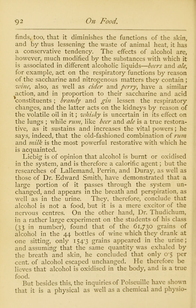 finds, too, that it diminishes the functions of the skin, and by thus lessening the waste of animal heat, it has a conservative tendency. The effects of alcohol are, however, much modified by the substances with which it is associated in different alcoholic liquids—beers and ale, for example, act on the respiratory functions by reason of the saccharine and nitrogenous matters they contain ; wine, also, as well as cider and perry, have a similar action, and in proportion to their saccharine and acid constituents ; brandy and gin lessen the respiratory changes, and the latter acts on the kidneys by reason of the volatile oil in it; whisky is uncertain in its effect on the lungs ; while rnm, like beer and ale is a true restora- tive, as it sustains and increases the vital powers ; he says, indeed, that the old-fashioned combination of rum and milk is the most powerful restorative with which he is acquainted. Liebig is of opinion that alcohol is burnt or oxidised in the system, and is therefore a calorific agent; but the researches of Lallemand, Perrin, and Duray, as well as those of Dr. Edward Smith, have demonstrated that a large portion of it passes through the system un- changed, and appears in the breath and perspiration, as well as in the urine. They, therefore, conclude that alcohol is not a food, but it is a mere excitor of the nervous centres. On the other hand, Dr. T hudichum, in a rather large experiment on the students of his class (33 in number), found that of the 61,730 grains of alcohol in the 44 bottles of wine which they drank at one sitting, only 154-3 grains appeared in the urine; and assuming that the same quantity was exhaled by the breath and skin, he concluded that only 0*5 per cent, of alcohol escaped unchanged. He therefore be lieves that alcohol is oxidised in the body, and is a true food. But besides this, the inquiries of Poiseuille have shown that it is a physical as well as a chemical and physio-