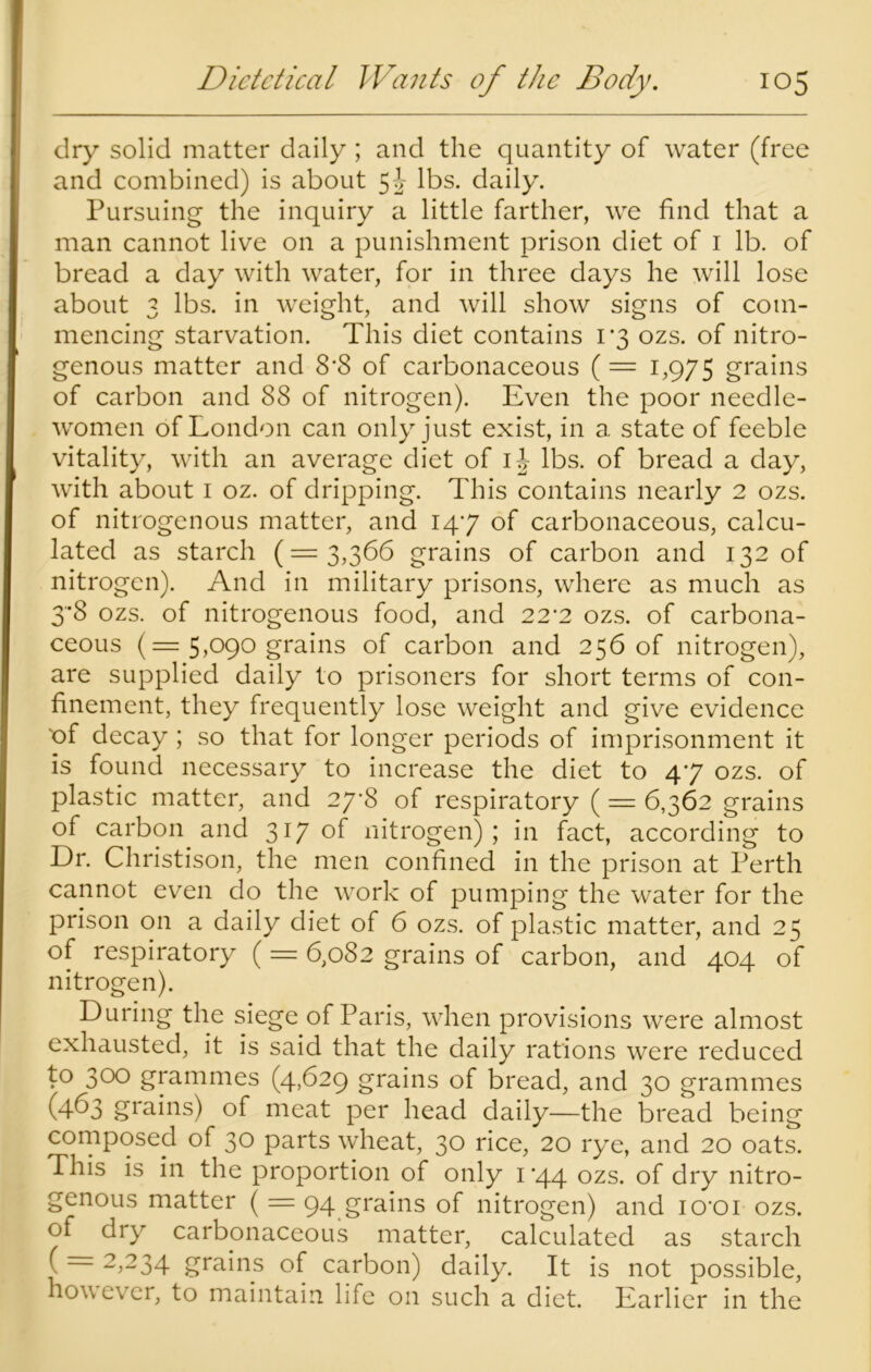 dry solid matter daily ; and the quantity of water (free and combined) is about lbs. daily. Pursuing the inquiry a little farther, we find that a man cannot live on a punishment prison diet of 1 lb. of bread a day with water, for in three days he will lose about 3 lbs. in weight, and will show signs of com- mencing starvation. This diet contains 1*3 ozs. of nitro- genous matter and 8’8 of carbonaceous ( — 1,975 grains of carbon and 88 of nitrogen). Even the poor needle- women of London can only just exist, in a state of feeble vitality, with an average diet of ij lbs. of bread a day, with about 1 oz. of dripping. This contains nearly 2 ozs. of nitrogenous matter, and 147 of carbonaceous, calcu- lated as starch (=3,366 grains of carbon and 132 of nitrogen). And in military prisons, where as much as 3*8 ozs. of nitrogenous food, and 22'2 ozs. of carbona- ceous (— 5,090 grains of carbon and 256 of nitrogen), are supplied daily to prisoners for short terms of con- finement, they frequently lose weight and give evidence 'of decay; so that for longer periods of imprisonment it is found necessary to increase the diet to 47 ozs. of plastic matter, and 2y‘8 of respiratory ( = 6,362 grains of carbon and 317 of nitrogen); in fact, according to Dr. Christison, the men confined in the prison at Perth cannot even do the work of pumping the water for the prison on a daily diet of 6 ozs. of plastic matter, and 25 of respiratory (= 6,082 grains of carbon, and 404 of nitrogen). During the siege of Paris, when provisions were almost exhausted, it is said that the daily rations were reduced to 300 grammes (4,629 grains of bread, and 30 grammes (463 grains) of meat per head daily—the bread being composed of 30 parts wheat, 30 rice, 20 rye, and 20 oats. This is in the proportion of only 1 '44 ozs. of dry nitro- genous matter ( = 94 grains of nitrogen) and icroi ozs. of dry carbonaceous matter, calculated as starch ( ~ 2>234 grains of carbon) daily. It is not possible, however, to maintain life on such a diet. Earlier in the