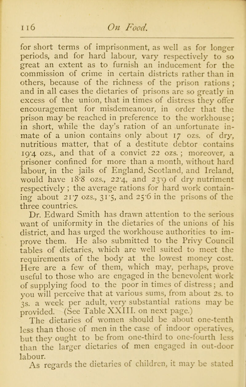 for short terms of imprisonment, as well as for longer periods, and for hard labour, vary respectively to so great an extent as to furnish an inducement for the commission of crime in certain districts rather than in others, because of the richness of the prison rations ; and in all cases the dietaries of prisons are so greatly in excess of the union, that in times of distress they offer encouragement for misdemeanour, in order that the prison may be reached in preference to the workhouse; in short, while the day’s ration of an unfortunate in- mate of a union contains only about iy ozs. of dry, nutritious matter, that of a destitute debtor contains 19*4 ozs., and that of a convict 22 ozs. ; moreover, a prisoner confined for more than a month, without hard labour, in the jails of England, Scotland, and Ireland, would have 18*8 ozs., 224., and 23-9 of dry nutriment respectively ; the average rations for hard work contain- ing about 217 ozs., 31 5, and 25-6 in the prisons of the three countries. Dr. Edward Smith has drawn attention to the serious want of uniformity in the dietaries of the unions of his district, and has urged the workhouse authorities to im- prove them. He also submitted to the Privy Council tables of dietaries, which are well suited to meet the requirements of the body at the lowest money cost. Here are a few of them, which may, perhaps, prove useful to those who are engaged in the benevolent work of supplying food to the poor in times of distress; and you will perceive that at various sums, from about 2s. to 3s. a week per adult, very substantial rations may be provided. (See Table XXIII. on next page.) The dietaries of women should be about one-tenth less than those of men in the case of indoor operatives, but they ought to be from one-third to one-fourth less than the larger dietaries of men engaged in out-door labour. As regards the dietaries of children, it may be stated