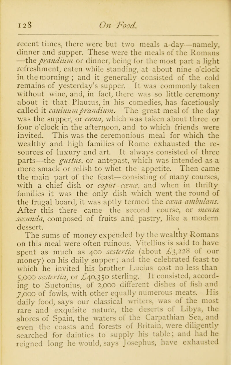 recent times, there were but two meals a-day—namely, dinner and supper. These were the meals of the Romans —the prandium or dinner, being for the most part a light refreshment, eaten while standing, at about nine o’clock in the morning ; and it generally consisted of the cold remains of yesterday’s supper. It was commonly taken without wine, and, in fact, there was so little ceremony about it that Plautus, in his comedies, has facetiously called it caninumprandium. The great meal of the day was the supper, or coena, which was taken about three or four o’clock in the afternoon, and to which friends wTere invited. This was the ceremonious meal for which the wealthy and high families of Rome exhausted the re- sources of luxury and art. It always consisted of three parts—the gustus, or antepast, which was intended as a mere smack or relish to whet the appetite. Then came the main part of the feast—consisting of many courses, with a chief dish or caput cocncc, and when in thrifty families it was the only dish which went the round of the frugal board, it was aptly termed the cocna ambulans. After this there came the second course, or mensa sccunday composed of fruits and pastry, like a modern dessert. The sums of money expended by the wealthy Romans on this meal were often ruinous. Vitellius is said to have .spent as much as 400 sestertia (about ,£3,228 of our money) on his daily supper; and the celebrated feast to which he invited his brother Lucius cost no less than 5.000 sestertia, or ,£40,350 sterling. It consisted, accord- ing to Suetonius, of 2,000 different dishes of fish and 7.000 of fowls, with other equally numerous meats, llis daily food, says our classical writers, was of the most rare and exquisite nature, the deserts of Libya, the shores of Spain, the waters of the Carpathian Sea, and even the coasts and forests of Britain, were diligently searched for dainties to supply his table; and had he reigned long he would, says Josephus, have exhausted