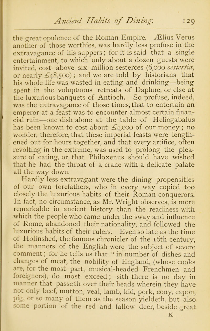 the great opulence of the Roman Empire. /Elius Verus another of those worthies, was hardly less profuse in the extravagance of his suppers; for it is said that a single entertainment, to which only about a dozen guests were invited, cost above six million sesterces (6,000 sestertia, or nearly ,£48,500); and we are told by historians that his whole life was wasted in eating and drinking—being spent in the voluptuous retreats of Daphne, or else at the luxurious banquets of Antioch. So profuse, indeed, was the extravagance of those times, that to entertain an emperor at a feast was to encounter almost certain finan- cial ruin—one dish alone at the table of Heliogabalus has been known to cost about £4,000 of our money; no wonder, therefore, that these imperial feasts were length- ened out for hours together, and that every artifice, often revolting in the extreme, was used to prolong the plea- sure of eating, or that Philoxenus should have wished that he had the throat of a crane with a delicate palate all the way down. Hardly less extravagant were the dining propensities of our own forefathers, who in every way copied too closely the luxurious habits of their Roman conquerors. In fact, no circumstance, as Mr. Wright observes, is more remarkable in ancient history than the readiness with which the people who came under the sway and influence of Rome, abandoned their nationality, and followed the luxurious habits of their rulers. Even so late as the time of Holinshed, the famous chronicler of the 16th century, the manners of the English were the subject of severe comment; for he tells us that “ in number of dishes and changes of meat, the nobility of England, (whose cooks are, for the most part, musical-headed Frenchmen and foreigners), do most exceed; sith there is no day in manner that passe th over their heads wherein they have not only beef, mutton, veal, lamb, kid, pork, cony, capon, pig, or so many of them as the season yieldeth, but also some portion of the red and fallow deer, beside great K