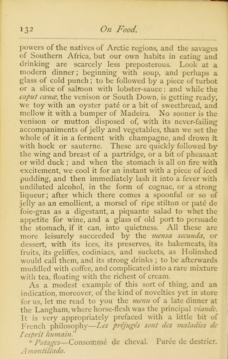 powers of the natives of Arctic regions, and the savages of Southern Africa, but our own habits in eating and drinking are scarcely less preposterous. Look at a modern dinner; beginning with soup, and perhaps a glass of cold punch; to be followed by a piece of turbot or a slice of salmon with lobster-sauce: and while the caput ccence, the venison or South Down, is getting ready, we toy with an oyster pate or a bit of sweetbread, and mellow it with a bumper of Madeira. No sooner is the venison or mutton disposed of, with its never-failing accompaniments of jelly and vegetables, than we set the whole of it in a ferment with champagne, and drown it with hock or sauterne. These are quickly followed by the wing and breast of a partridge, or a bit of pheasant or wild duck; and when the stomach is all on fire with excitement, we cool it for an instant with a piece of iced pudding, and then immediately lash it into a fever with undiluted alcohol, in the form of cognac, or a strong liqueur; after which there comes a spoonful or so of jelly as an emollient, a morsel of ripe stilton or pate de foie-gras as a digestant, a piquante salad to whet the appetite for wine, and a glass of old port to persuade the stomach, if it can, into quietness. All these are more leisurely succeeded by the meiisa secunda, or dessert, with its ices, its preserves, its bakemeats, its fruits, its geliffes, codiniacs, and suckets, as Holinshed would call them, and its strong drinks ; to be afterwards muddled with coffee, and complicated into a rare mixture with tea, floating with the richest of cream. As a modest example of this sort of thing, and an indication, moreover, of the kind of novelties yet in store for us, let me read to you the menu of a late dinner at the Langham, where horse-flesh was the principal viandc. It is very appropriately prefaced with a little bit of French philosophy—Les prejuges sout des maladies de lesprit humainP “ Potastes—Consomme de cheval. Puree de destrier. o A montillado.