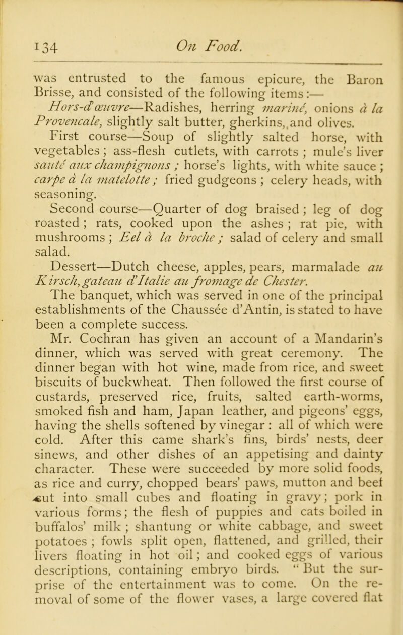 was entrusted to the famous epicure, the Baron Brisse, and consisted of the following items:— Hors-d oeuvre—Radishes, herring marine\ onions a la Provencale, slightly salt butter, gherkins,,and olives. First course—Soup of slightly salted horse, with vegetables ; ass-flesh cutlets, with carrots ; mule’s liver saute aux champignons ; horse’s lights, with white sauce ; carpe a la matelotte ; fried gudgeons ; celery heads, with seasoning. Second course—Quarter of dog braised ; leg of dog roasted; rats, cooked upon the ashes ; rat pie, with mushrooms ; Eel a la broche; salad of celery and small salad. Dessert—Dutch cheese, apples, pears, marmalade an, K irsch, gateau dItalic ait fromage de Chester. The banquet, which was served in one of the principal establishments of the Chaussee d’Antin, is stated to have been a complete success. Mr. Cochran has given an account of a Mandarin’s dinner, which was served with great ceremony. The dinner began with hot wine, made from rice, and sweet biscuits of buckwheat. Then followed the first course of custards, preserved rice, fruits, salted earth-worms, smoked fish and ham, Japan leather, and pigeons’ eggs, having the shells softened by vinegar : all of which were cold. After this came shark’s fins, birds’ nests, deer sinews, and other dishes of an appetising and dainty character. These were succeeded by more solid foods, as rice and curry, chopped bears’ paws, mutton and beet -cut into small cubes and floating in gravy; pork in various forms; the flesh of puppies and cats boiled in buffalos’ milk ; shantung or white cabbage, and sweet potatoes ; fowls split open, flattened, and grilled, their livers floating in hot oil; and cooked eggs of various descriptions, containing embryo birds. “ But the sur- prise of the entertainment was to come. On the re- moval of some of the flower vases, a large covered flat