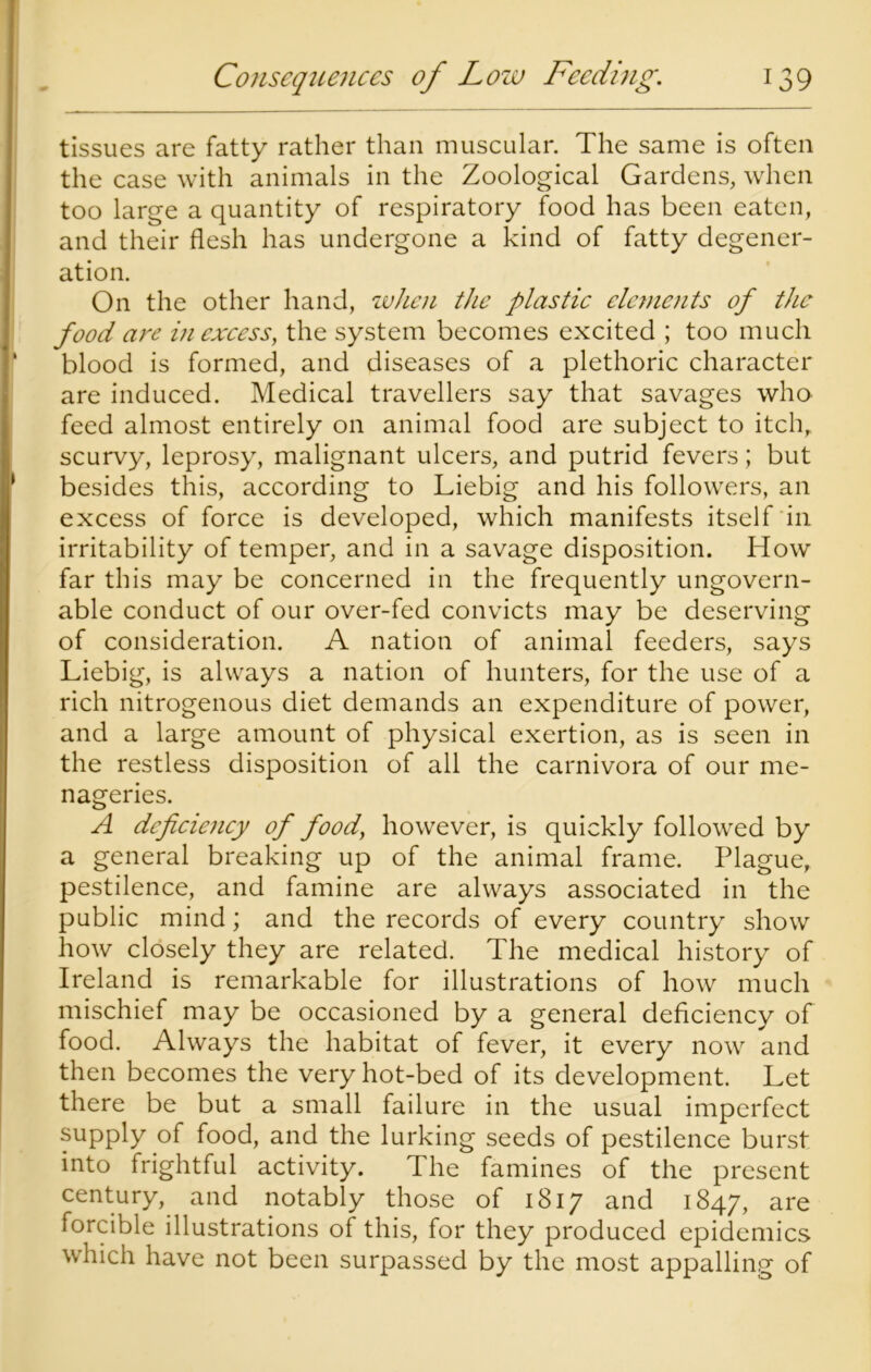 tissues are fatty rather than muscular. The same is often the case with animals in the Zoological Gardens, when too large a quantity of respiratory food has been eaten, and their flesh has undergone a kind of fatty degener- ation. On the other hand, when the plastic elements of the food are in excess, the system becomes excited ; too much blood is formed, and diseases of a plethoric character are induced. Medical travellers say that savages who feed almost entirely on animal food are subject to itch, scurvy, leprosy, malignant ulcers, and putrid fevers; but besides this, according to Liebig and his followers, an excess of force is developed, which manifests itself in irritability of temper, and in a savage disposition. How far this may be concerned in the frequently ungovern- able conduct of our over-fed convicts may be deserving of consideration. A nation of animal feeders, says Liebig, is always a nation of hunters, for the use of a rich nitrogenous diet demands an expenditure of power, and a large amount of physical exertion, as is seen in the restless disposition of all the carnivora of our me- nageries. A deficiency of food, however, is quickly followed by a general breaking up of the animal frame. Plague, pestilence, and famine are always associated in the public mind; and the records of every country show how closely they are related. The medical history of Ireland is remarkable for illustrations of how much mischief may be occasioned by a general deficiency of food. Always the habitat of fever, it every now and then becomes the very hot-bed of its development. Let there be but a small failure in the usual imperfect supply of food, and the lurking seeds of pestilence burst into frightful activity. The famines of the present century, and notably those of 1817 and 1847, are forcible illustrations of this, for they produced epidemics which have not been surpassed by the most appalling of