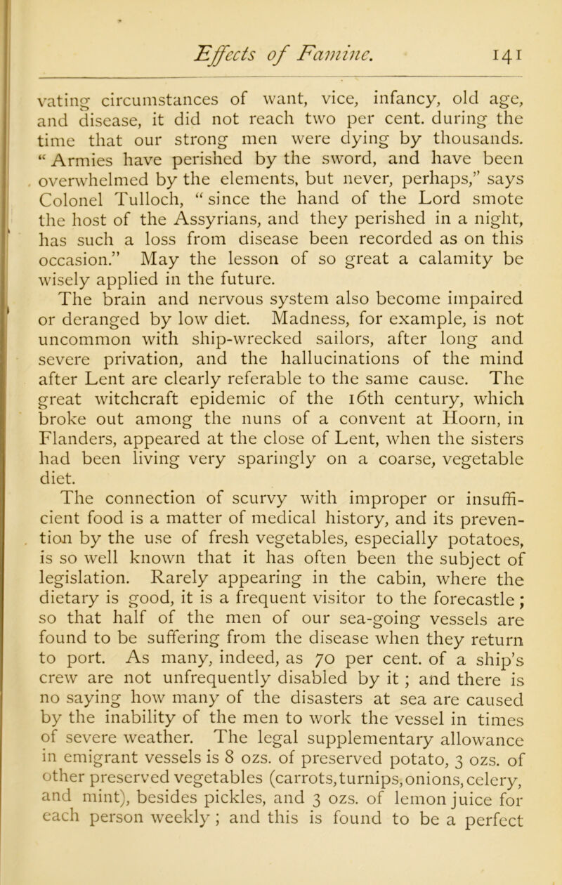 vating circumstances of want, vice, infancy, old age, and disease, it did not reach two per cent, during the time that our strong men were dying by thousands. “ Armies have perished by the sword, and have been overwhelmed by the elements, but never, perhaps,” says Colonel Tulloch, “since the hand of the Lord smote the host of the Assyrians, and they perished in a night, has such a loss from disease been recorded as on this occasion.” May the lesson of so great a calamity be wisely applied in the future. The brain and nervous system also become impaired or deranged by low diet. Madness, for example, is not uncommon with ship-wrecked sailors, after long and severe privation, and the hallucinations of the mind after Lent are clearly referable to the same cause. The great witchcraft epidemic of the 16th century, which broke out among the nuns of a convent at Hoorn, in Flanders, appeared at the close of Lent, when the sisters had been living very sparingly on a coarse, vegetable diet. The connection of scurvy with improper or insuffi- cient food is a matter of medical history, and its preven- tion by the use of fresh vegetables, especially potatoes, is so well known that it has often been the subject of legislation. Rarely appearing in the cabin, where the dietary is good, it is a frequent visitor to the forecastle; so that half of the men of our sea-going vessels are found to be suffering from the disease when they return to port. As many, indeed, as 70 per cent, of a ship’s crew are not unfrequently disabled by it ; and there is no saying how many of the disasters at sea are caused by the inability of the men to work the vessel in times of severe weather. The legal supplementary allowance in emigrant vessels is 8 ozs. of preserved potato, 3 ozs. of other preserved vegetables (carrots,turnips,onions, celery, and mint), besides pickles, and 3 ozs. of lemon juice for each person weekly; and this is found to be a perfect