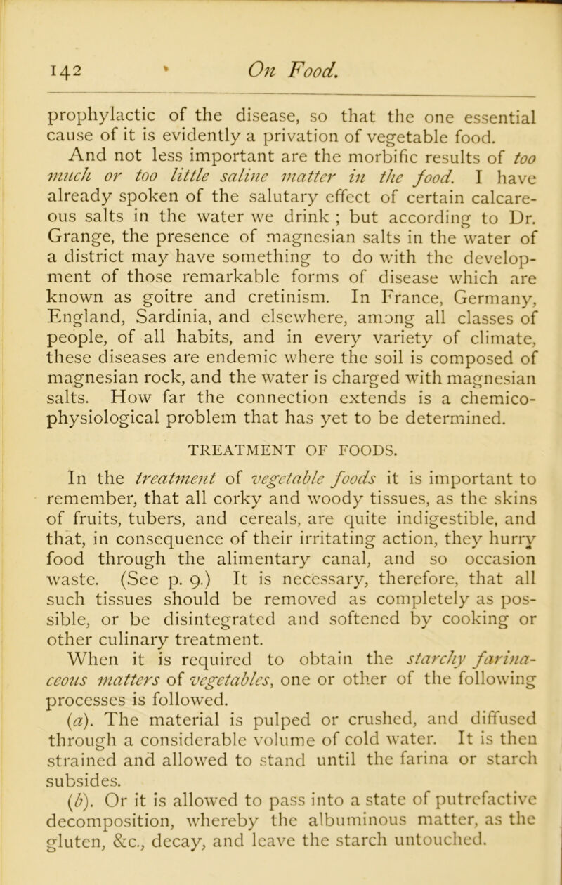 prophylactic of the disease, so that the one essential cause of it is evidently a privation of vegetable food. And not less important are the morbific results of too much or too little saline matter in the food. I have already spoken of the salutary effect of certain calcare- ous salts in the water we drink ; but according to Dr. Grange, the presence of magnesian salts in the water of a district may have something to do with the develop- ment of those remarkable forms of disease which are known as goitre and cretinism. In France, Germany, England, Sardinia, and elsewhere, among all classes of people, of all habits, and in every variety of climate, these diseases are endemic where the soil is composed of magnesian rock, and the water is charged with magnesian salts. How far the connection extends is a chemico- physiological problem that has yet to be determined. TREATMENT OF FOODS. In the treatment of vegetable foods it is important to remember, that all corky and woody tissues, as the skins of fruits, tubers, and cereals, are quite indigestible, and that, in consequence of their irritating action, they hurry food through the alimentary canal, and so occasion waste. (See p. 9.) It is necessary, therefore, that all such tissues should be removed as completely as pos- sible, or be disintegrated and softened by cooking or other culinary treatment. When it is required to obtain the starchy farina- ceous matters of vegetables, one or other of the following processes is followed. (a) . The material is pulped or crushed, and diffused through a considerable volume of cold water. It is then strained and allowed to stand until the farina or starch subsides. (b) . Or it is allowed to pass into a state of putrefactive decomposition, whereby the albuminous matter, as the gluten, &c., decay, and leave the starch untouched.