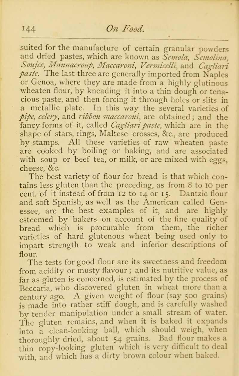 suited for the manufacture of certain granular powders and dried pastes, which are known as Semola, Semolina, Soujee, Mannacroup, Maccaroni, Vermicelli, and Cagliari paste. The last three are generally imported from Naples or Genoa, where they are made from a highly glutinous wheaten flour, by kneading it into a thin dough or tena- cious paste, and then forcing it through holes or slits in a metallic plate. In this way the several varieties of pipe, celery, and ribbon maccaroni, are obtained; and the fancy forms of it, called Cagliari paste, which are in the shape of stars, rings, Maltese crosses, &c., are produced by stamps. All these varieties of raw wheaten paste are cooked by boiling or baking, and are associated with soup or beef tea, or milk, or are mixed with eggs, cheese, &c. The best variety of flour for bread is that which con- tains less gluten than the preceding, as from 8 to 10 per cent, of it instead of from 12 to 14 or 15. Dantzic flour and soft Spanish, as well as the American called Gen- essee, are the best examples of it, and are highly esteemed by bakers on account of the fine quality of bread which is procurable from them, the richer varieties of hard glutenous wheat being used only to impart strength to weak and inferior descriptions of flour. The tests for good flour are its sweetness and freedom from acidity or musty flavour; and its nutritive value, as far as gluten is concerned, is estimated by the process of Beccaria, who discovered gluten in wheat more than a century ago. A given weight of flour (say 500 grains) is made into rather stiff dough, and is carefully washed by tender manipulation under a small stream of water. The gluten remains, and when it is baked it expands into a clean-looking ball, which should weigh, when thoroughly dried, about 54 grains. Bad flour makes a thin ropy-looking gluten which is very difficult to deal with, and which has a dirty brown colour when baked.