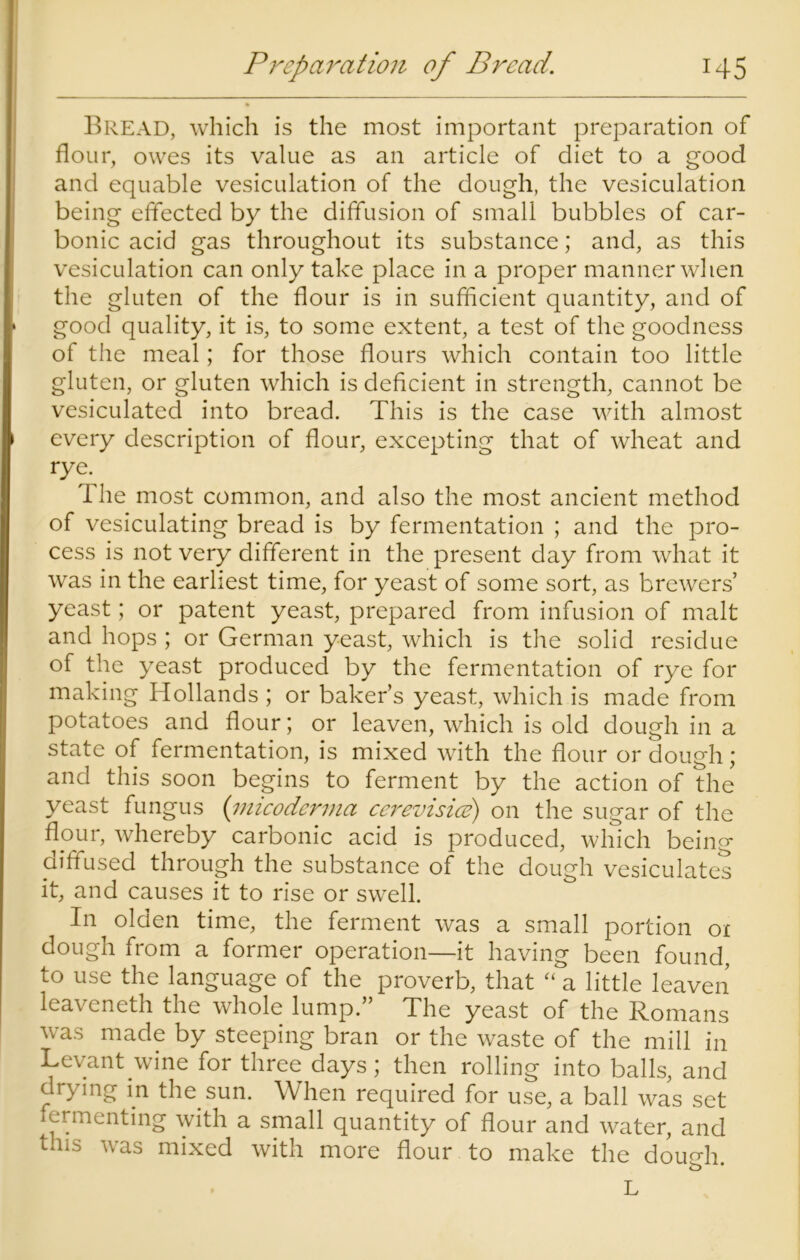 Bread, which is the most important preparation of flour, owes its value as an article of diet to a good and equable vesiculation of the dough, the vesiculation being effected by the diffusion of small bubbles of car- bonic acid gas throughout its substance; and, as this vesiculation can only take place in a proper manner when the gluten of the flour is in sufficient quantity, and of good quality, it is, to some extent, a test of the goodness of the meal; for those flours which contain too little gluten, or gluten which is deficient in strength, cannot be vesiculated into bread. This is the case with almost every description of flour, excepting that of wheat and rye. T he most common, and also the most ancient method of vesiculating bread is by fermentation ; and the pro- cess is not very different in the present day from what it was in the earliest time, for yeast of some sort, as brewers’ yeast; or patent yeast, prepared from infusion of malt and hops ; or German yeast, which is the solid residue of the yeast produced by the fermentation of rye for making Hollands ; or baker’s yeast, which is made from potatoes and flour; or leaven, which is old dough in a state of fermentation, is mixed with the flour or dough; and this soon begins to ferment by the action of the yeast fungus (inicodcrma cerevisice) on the sugar of the flour, whereby carbonic acid is produced, which being diffused through the substance of the dough vesiculates it, and causes it to rise or swell. In ^ olden time, the ferment was a small portion 01 dough from a former operation—it having been found, to use the language of the proverb, that “ a little leaven leaveneth the whole lump.” The yeast of the Romans was made by steeping bran or the waste of the mill in Levant wine for three days; then rolling into balls, and drying in the sun. When required for use, a ball was set fermenting with a small quantity of flour and water, and tais was mixed with more flour to make the dough b L