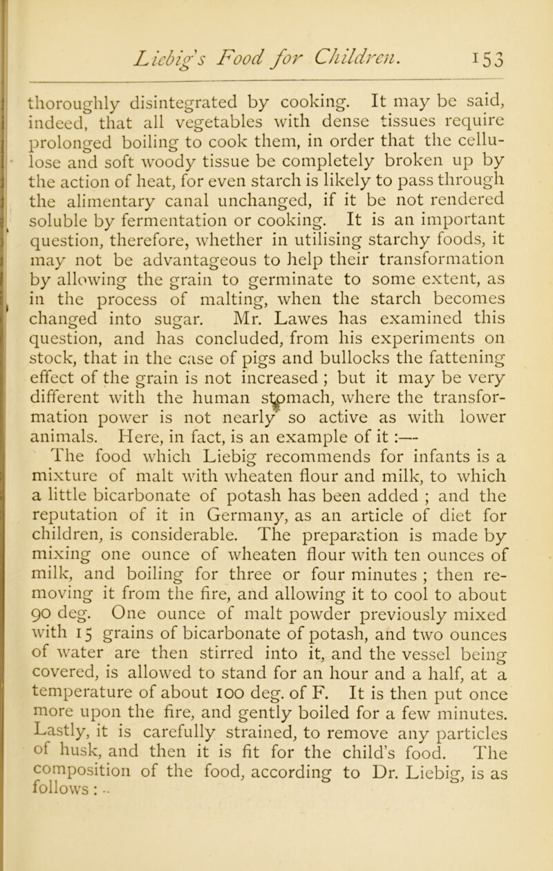 thoroughly disintegrated by cooking. It may be said, indeed, that all vegetables with dense tissues require prolonged boiling to cook them, in order that the cellu- lose and soft woody tissue be completely broken up by the action of heat, for even starch is likely to pass through the alimentary canal unchanged, if it be not rendered soluble by fermentation or cooking. It is an important question, therefore, whether in utilising starchy foods, it may not be advantageous to help their transformation by allowing the grain to germinate to some extent, as in the process of malting, when the starch becomes changed into sugar. Mr. Lawes has examined this question, and has concluded, from his experiments on stock, that in the case of pigs and bullocks the fattening effect of the grain is not increased ; but it may be very different with the human stomach, where the transfor- mation power is not nearly so active as with lower animals. Here, in fact, is an example of it:— The food which Liebig recommends for infants is a mixture of malt with wheaten flour and milk, to which a little bicarbonate of potash has been added ; and the reputation of it in Germany, as an article of diet for children, is considerable. The preparation is made by mixing one ounce of wheaten flour with ten ounces of milk, and boiling for three or four minutes ; then re- moving it from the Are, and allowing it to cool to about 90 deg. One ounce of malt powder previously mixed with 15 grains of bicarbonate of potash, and two ounces of water are then stirred into it, and the vessel being covered, is allowed to stand for an hour and a half, at a temperature of about 100 deg. of F. It is then put once more upon the fire, and gently boiled for a few minutes. Lastly, it is carefully strained, to remove any particles of husk, and then it is fit for the child’s food. The composition of the food, according to Dr. Liebig, is as follows: -