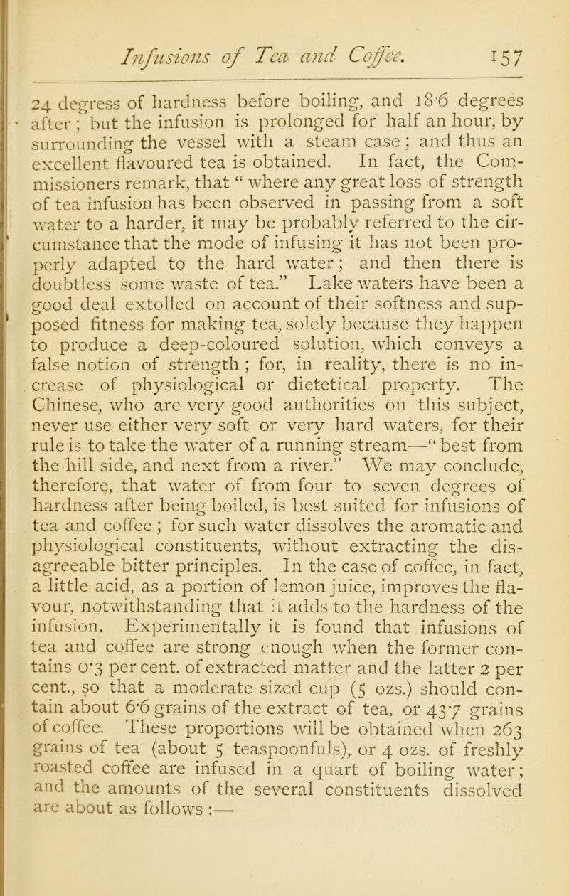 24 degress of hardness before boiling, and 18'6 degrees • after ; but the infusion is prolonged for half an hour, by surrounding the vessel with a steam case; and thus an excellent flavoured tea is obtained. I11 fact, the Com- missioners remark, that “ where any great loss of strength of tea infusion has been observed in passing from a soft water to a harder, it may be probably referred to the cir- cumstance that the mode of infusing it has not been pro- perly adapted to the hard water; and then there is doubtless some waste of tea.” Lake waters have been a good deal extolled on account of their softness and sup- posed fitness for making tea, solely because they happen to produce a deep-coloured solution, which conveys a false notion of strength ; for, in. reality, there is no in- crease of physiological or dietetical property. The Chinese, who are very good authorities on this subject, never use either very soft or very hard waters, for their rule is to take the water of a running stream—“best from the hill side, and next from a river.” We may conclude, therefore, that water of from four to seven degrees of hardness after being boiled, is best suited for infusions of tea and coffee ; for such water dissolves the aromatic and physiological constituents, without extracting the dis- agreeable bitter principles. In the case of coffee, in fact, a little acid, as a portion of lemon juice, improves the fla- vour, notwithstanding that it adds to the hardness of the infusion. Experimentally it is found that infusions of tea and coffee are strong enough when the former con- tains 0*3 per cent, of extracted matter and the latter 2 per cent., so that a moderate sized cup (5 ozs.) should con- tain about 6*6 grains of the extract of tea, or 437 grains of coffee. These proportions will be obtained when 263 grains of tea (about 5 teaspoonfuls), or 4 ozs. of freshly roasted coffee are infused in a quart of boiling water; and the amounts of the several constituents dissolved are about as follows :—