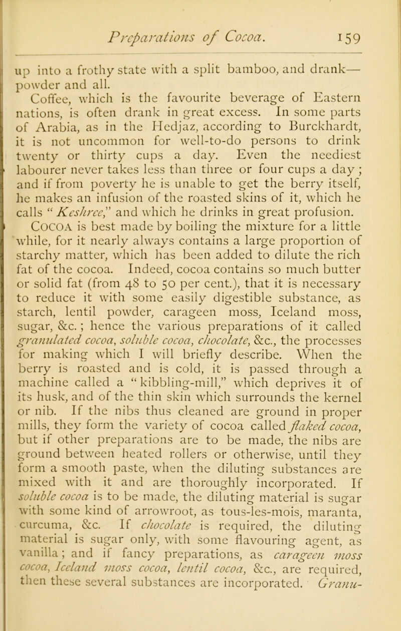 up into a frothy state with a split bamboo, and drank— I powder and all. Coffee, which is the favourite beverage of Eastern nations, is often drank in great excess. In some parts of Arabia, as in the Hedjaz, according to Burckhardt, it is not uncommon for well-to-do persons to drink twenty or thirty cups a day. Even the neediest > labourer never takes less than three or four cups a day ; and if from poverty he is unable to get the berry itself, he makes an infusion of the roasted skins of it, which he calls “ KesJiree” and which he drinks in great profusion. ' COCOA is best made by boiling the mixture for a little 'while, for it nearly always contains a large proportion of starchy matter, which has been added to dilute the rich fat of the cocoa. Indeed, cocoa contains so much butter or solid fat (from 48 to 50 per cent.), that it is necessary to reduce it with some easily digestible substance, as starch, lentil powder, carageen moss, Iceland moss, sugar, &c.; hence the various preparations of it called granulated cocoa, soluble cocoa, chocolate, &c., the processes for making which I will briefly describe. When the berry is roasted and is cold, it is passed through a machine called a “ kibbling-mill,” which deprives it of its husk, and of the thin skin which surrounds the kernel or nib. If the nibs thus cleaned are ground in proper mills, they form the variety of cocoa called flaked cocoa, but if other preparations are to be made, the nibs are ground between heated rollers or otherwise, until they form a smooth paste, when the diluting substances are mixed with it and are thoroughly incorporated. If soluble cocoa is to be made, the diluting material is sugar with some kind of arrowroot, as tous-les-mois, maranta, curcuma, &c. If chocolate is required, the diluting material is sugar only, with some flavouring agent, as vanilla; and if fancy preparations, as carageen moss cocoa, Iceland moss cocoa, lentil cocoa, &c., are required, then these several substances are incorporated. Granu-