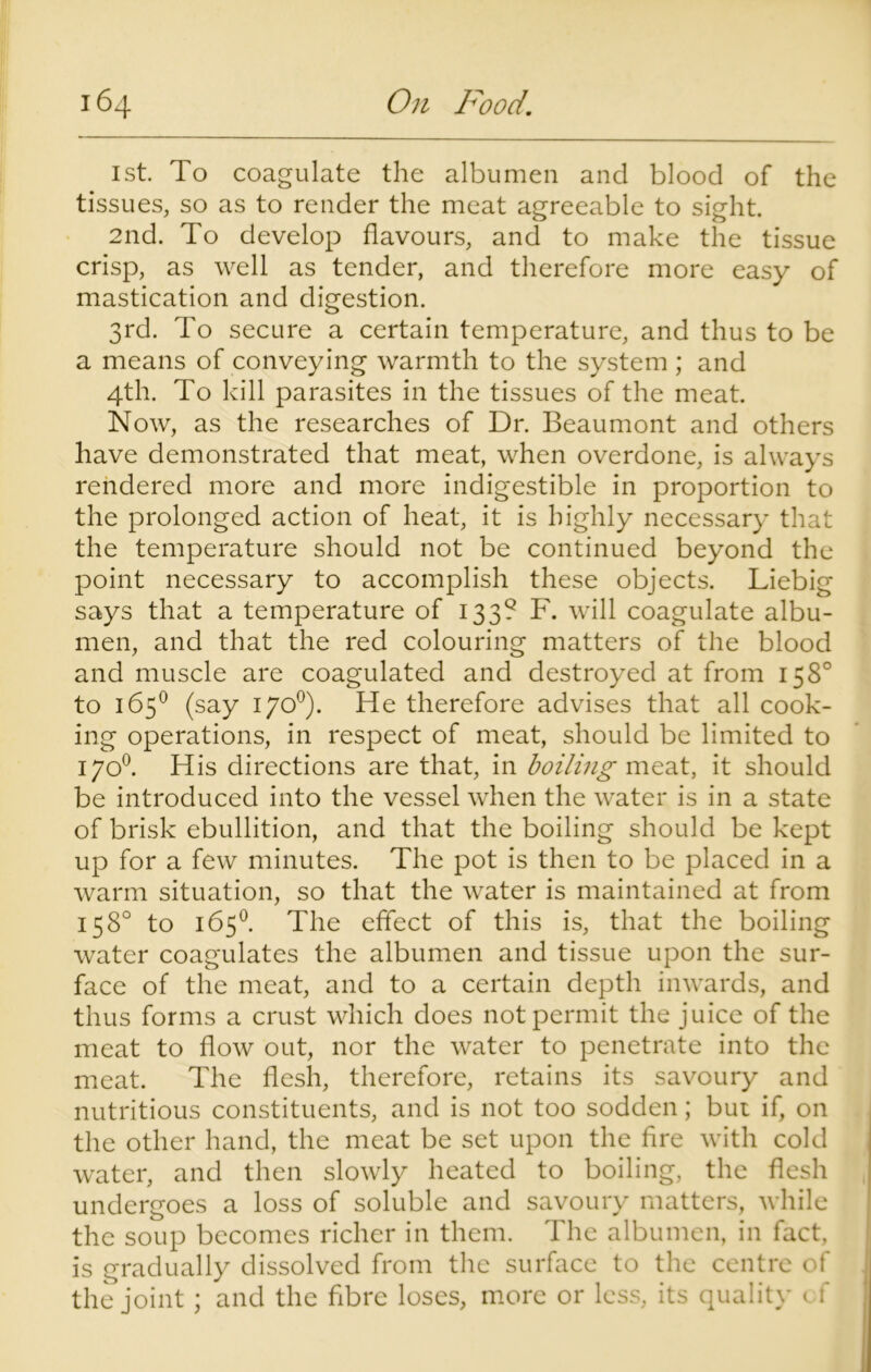 1st. To coagulate the albumen and blood of the tissues, so as to render the meat agreeable to sight. 2nd. To develop flavours, and to make the tissue crisp, as well as tender, and therefore more easy of mastication and digestion. 3rd. To secure a certain temperature, and thus to be a means of conveying warmth to the system ; and 4th. To kill parasites in the tissues of the meat. Now, as the researches of Dr. Beaumont and others have demonstrated that meat, when overdone, is always rendered more and more indigestible in proportion to the prolonged action of heat, it is highly necessary that the temperature should not be continued beyond the point necessary to accomplish these objects. Liebig says that a temperature of 133? F. will coagulate albu- men, and that the red colouring matters of the blood and muscle are coagulated and destroyed at from 158° to 165° (say 170°). He therefore advises that all cook- ing operations, in respect of meat, should be limited to 170°. His directions are that, in boiling meat, it should be introduced into the vessel when the water is in a state of brisk ebullition, and that the boiling should be kept up for a few minutes. The pot is then to be placed in a warm situation, so that the water is maintained at from 158° to 165°. The effect of this is, that the boiling water coagulates the albumen and tissue upon the sur- face of the meat, and to a certain depth inwards, and thus forms a crust which does not permit the juice of the meat to flow out, nor the water to penetrate into the meat. The flesh, therefore, retains its savoury and nutritious constituents, and is not too sodden; but if, on the other hand, the meat be set upon the fire with cold water, and then slowly heated to boiling, the flesh undergoes a loss of soluble and savoury matters, while the soup becomes richer in them. The albumen, in fact, is gradually dissolved from the surface to the centre of the joint; and the fibre loses, more or less, its quality of