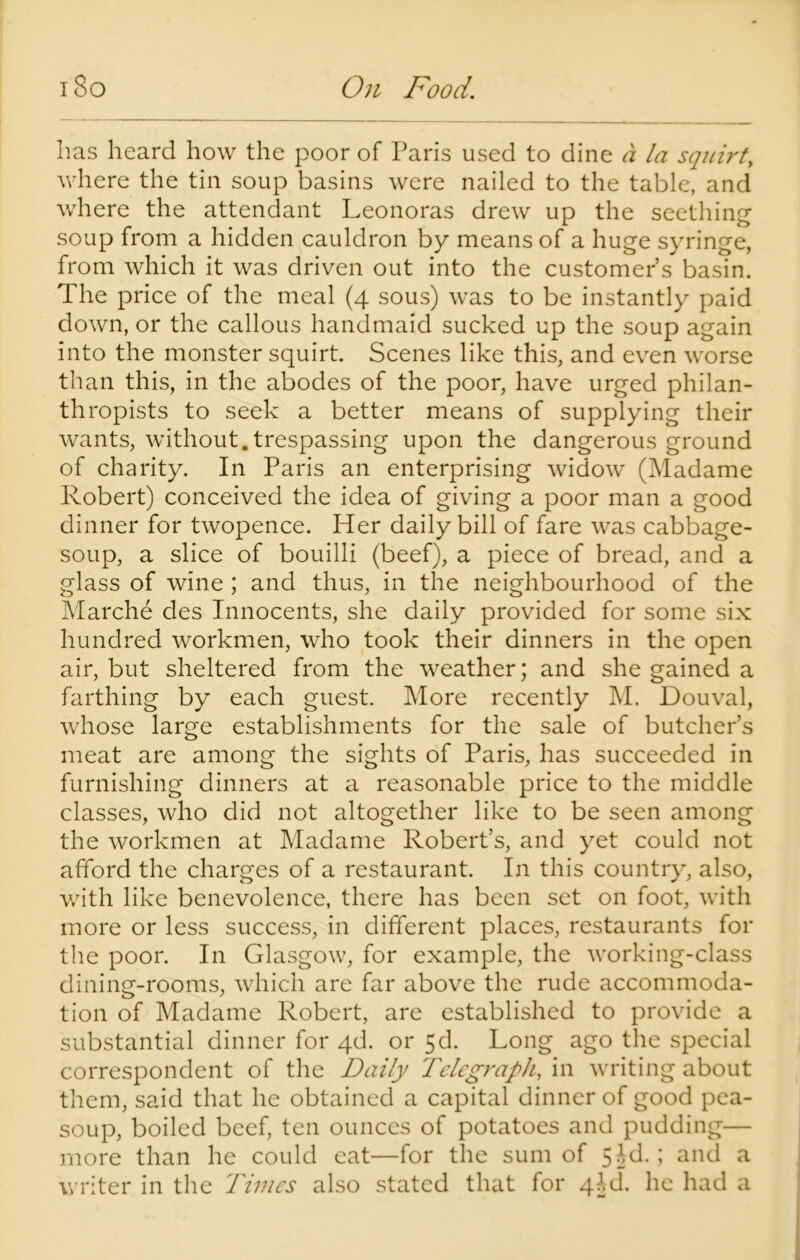 has heard how the poor of Paris used to dine a la squirt, where the tin soup basins were nailed to the table, and where the attendant Leonoras drew up the seething soup from a hidden cauldron by means of a huge syringe, from which it was driven out into the customer’s basin. The price of the meal (4 sous) was to be instantly paid down, or the callous handmaid sucked up the soup again into the monster squirt. Scenes like this, and even worse than this, in the abodes of the poor, have urged philan- thropists to seek a better means of supplying their wants, without.trespassing upon the dangerous ground of charity. In Paris an enterprising widow (Madame Robert) conceived the idea of giving a poor man a good dinner for twopence. Her daily bill of fare was cabbage- soup, a slice of bouilli (beef), a piece of bread, and a glass of wine ; and thus, in the neighbourhood of the Marche des Innocents, she daily provided for some six hundred workmen, who took their dinners in the open air, but sheltered from the weather; and she gained a farthing by each guest. More recently M. Douval, whose large establishments for the sale of butcher’s meat are among the sights of Paris, has succeeded in furnishing dinners at a reasonable price to the middle classes, who did not altogether like to be seen among the workmen at Madame Robert’s, and yet could not afford the charges of a restaurant. In this country, also, with like benevolence, there has been set on foot, with more or less success, in different places, restaurants for the poor. In Glasgow, for example, the working-class dining-rooms, which are far above the rude accommoda- tion of Madame Robert, are established to provide a substantial dinner for 4d. or 5d. Long ago the special correspondent of the Daily Telegraph, in writing about them, said that he obtained a capital dinner of good pea- soup, boiled beef, ten ounces of potatoes and pudding— more than he could eat—for the sum of 5Id.; and a writer in the Times also stated that for 4ld. he had a