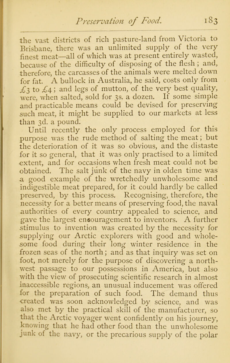 the vast districts of rich pasture-land from Victoria to Brisbane, there was an unlimited supply of the very finest meat—all of which was at present entirely wasted, because of the difficulty of disposing of the flesh ; and, therefore, the carcasses of the animals were melted down for fat. A bullock in Australia, he said, costs only from A3 to £4; and legs of mutton, of the very best quality, were, when salted, sold for 3s. a dozen. If some simple and practicable means could be devised for preserving such meat, it might be supplied to our markets at less than 3d. a pound. Until recently the only process employed for this purpose was the rude method of salting the meat; but the deterioration of it was so obvious, and the distaste for it so general, that it was only practised to a limited •extent, and for occasions when fresh meat could not be obtained. The salt junk of the navy in olden time was a good example of the wretchedly unwholesome and indigestible meat prepared, for it could hardly be called preserved, by this process. Recognising, therefore, the necessity for a better means of preserving food, the naval authorities of every country appealed to science, and gave the largest encouragement to inventors. A further stimulus to invention was created by the necessity for supplying our Arctic explorers with good and whole- some food during their long winter residence in the frozen seas of the north; and as that inquiry was set on foot, not merely for the purpose of discovering a north- west passage to our possessions in America, but also with the view of prosecuting scientific research in almost inaccessible regions, an unusual inducement was offered for the preparation of such food. The demand thus created was soon acknowledged by science, and was also met by the practical skill of the manufacturer, so that the Arctic voyager went confidently on his journey, knowing that he had other food than the unwholesome junk of the navy, or the precarious supply of the polar