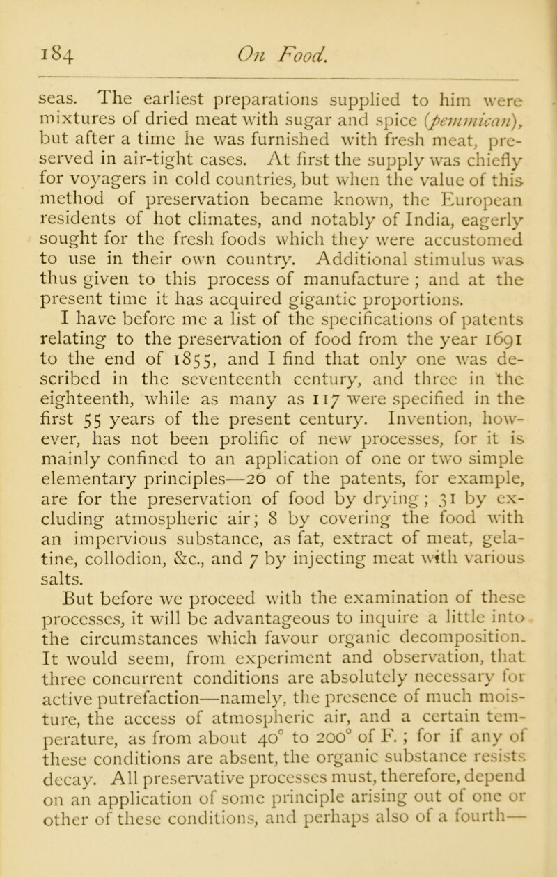 seas. The earliest preparations supplied to him were mixtures of dried meat with sugar and spice (pemmican), but after a time he was furnished with fresh meat, pre- served in air-tight cases. At first the supply was chiefly for voyagers in cold countries, but when the value of this method of preservation became known, the European residents of hot climates, and notably of India, eagerly sought for the fresh foods which they were accustomed to use in their own country. Additional stimulus was thus given to this process of manufacture ; and at the present time it has acquired gigantic proportions. I have before me a list of the specifications of patents relating to the preservation of food from the year 1691 to the end of 1855, and I find that only one was de- scribed in the seventeenth century, and three in the eighteenth, while as many as 117 were specified in the first 55 years of the present century. Invention, how- ever, has not been prolific of new processes, for it is mainly confined to an application of one or two simple elementary principles—20 of the patents, for example, are for the preservation of food by drying; 31 by ex- cluding atmospheric air; 8 by covering the food with an impervious substance, as fat, extract of meat, gela- tine, collodion, &c., and 7 by injecting meat with various salts. But before we proceed with the examination of these processes, it will be advantageous to inquire a little into the circumstances which favour organic decomposition. It would seem, from experiment and observation, that three concurrent conditions are absolutely necessary for active putrefaction—namely, the presence of much mois- ture, the access of atmospheric air, and a certain tem- perature, as from about 40° to 200° of F.; for if any of these conditions are absent, the organic substance resists decay. All preservative processes must, therefore, depend on an application of some principle arising out of one or other of these conditions, and perhaps also of a fourth—