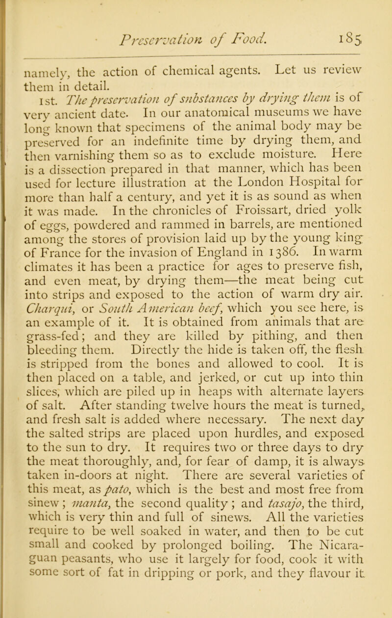 namely, the action of chemical agents. Let us review them in detail. 1st. The preservation of substances by drying them is of very ancient date. In our anatomical museums we have long known that specimens of the animal body may be preserved for an indefinite time by drying them, and then varnishing them so as to exclude moisture. Here is a dissection prepared in that manner, which has been used for lecture illustration at the London Hospital for more than half a century, and yet it is as sound as when it was made. In the chronicles of Froissart, dried yolk of eggs, powdered and rammed in barrels, are mentioned among the stores of provision laid up by the young king* of France for the invasion of England in 1386. In warm climates it has been a practice for ages to preserve fish, and even meat, by drying them—the meat being cut into strips and exposed to the action of warm dry air. Charqui, or South American beef \ which you see here, is an example of it. It is obtained from animals that are grass-fed; and they are killed by pithing, and then bleeding them. Directly the hide is taken off, the flesli is stripped from the bones and allowed to cool. It is then placed on a table, and jerked, or cut up into thin slices, which are piled up in heaps with alternate layers of salt. After standing twelve hours the meat is turned,, and fresh salt is added where necessary. The next day the salted strips are placed upon hurdles, and exposed to the sun to dry. It requires two or three days to dry the meat thoroughly, and, for fear of damp, it is always taken in-doors at night. There are several varieties of this meat, as pato, which is the best and most free from sinew ; manta, the second quality ; and tasajo, the third, which is very thin and full of sinews. All the varieties require to be well soaked in water, and then to be cut small and cooked by prolonged boiling. The Nicara- guan peasants, who use it largely for food, cook it with some sort of fat in dripping or pork, and they flavour it