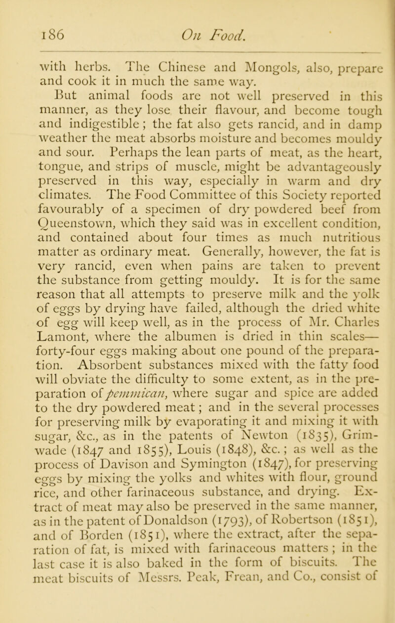 with herbs. The Chinese and Mongols, also, prepare and cook it in much the same way. But animal foods are not well preserved in this manner, as they lose their flavour, and become tough and indigestible ; the fat also gets rancid, and in damp weather the meat absorbs moisture and becomes mouldy and sour. Perhaps the lean parts of meat, as the heart, tongue, and strips of muscle, might be advantageously preserved in this way, especially in warm and dry climates. The Food Committee of this Society reported favourably of a specimen of dry powdered beef from Queenstown, which they said was in excellent condition, and contained about four times as much nutritious matter as ordinary meat. Generally, however, the fat is very rancid, even when pains are taken to prevent the substance from getting mouldy. It is for the same reason that all attempts to preserve milk and the yolk of eggs by drying have failed, although the dried white of egg will keep well, as in the process of Mr. Charles Lamont, where the albumen is dried in thin scales— forty-four eggs making about one pound of the prepara- tion. Absorbent substances mixed with the fatty food will obviate the difficulty to some extent, as in the pre- paration ofpemmican, where sugar and spice are added to the dry powdered meat; and in the several processes for preserving milk by evaporating it and mixing it with sugar, &c., as in the patents of Newton (1S35), Grim- wade (1847 and 1855), Louis (1848), &c.; as well as the process of Davison and Symington (1847), for preserving eggs by mixing the yolks and whites with flour, ground rice, and other farinaceous substance, and drying. Ex- tract of meat may also be preserved in the same manner, as in the patent of Donaldson (1793), of Robertson (1851), and of Borden (1851), where the extract, after the sepa- ration of fat, is mixed with farinaceous matters ; in the last case it is also baked in the form of biscuits. The meat biscuits of Messrs. Peak, Frean, and Co., consist of