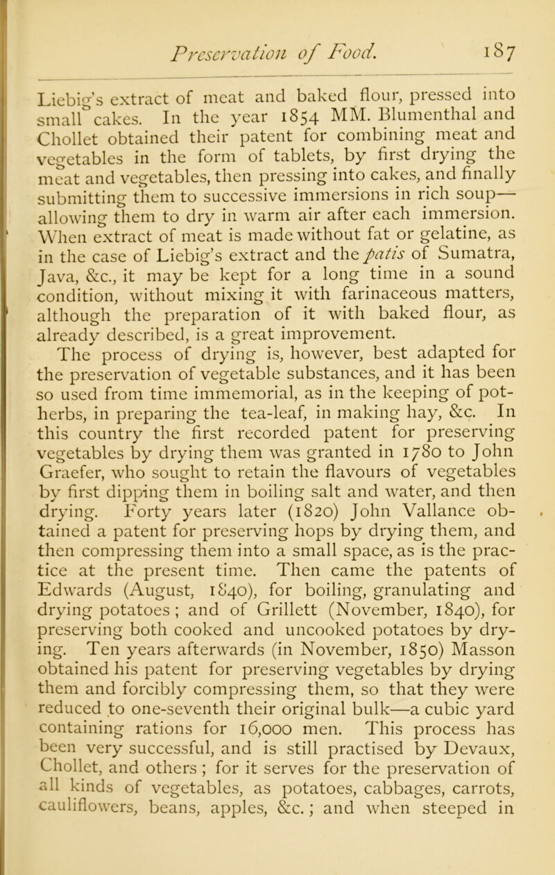 Liebig’s extract of meat and baked flour, pressed into small** cakes. In the year 1854 MM. Blumenthal and Chollet obtained their patent for combining meat and vegetables in the form of tablets, by first drying the meat and vegetables, then pressing into cakes, and finally submitting them to successive immersions in rich soup— allowing them to dry in warm air after each immersion. When extract of meat is made without fat or gelatine, as in the case of Liebig’s extract and the patis of Sumatra, Java, &c., it may be kept for a long time in a sound condition, without mixing it with farinaceous matters, although the preparation of it with baked flour, as already described, is a great improvement. The process of drying is, however, best adapted for the preservation of vegetable substances, and it has been so used from time immemorial, as in the keeping of pot- herbs, in preparing the tea-leaf, in making hay, &c. In this country the first recorded patent for preserving vegetables by drying them was granted in 1780 to John Graefer, who sought to retain the flavours of vegetables by first dipping them in boiling salt and water, and then drying. Forty years later (1820) John Vallance ob- tained a patent for preserving hops by drying them, and then compressing them into a small space, as is the prac- tice at the present time. Then came the patents of Edwards (August, 1840), for boiling, granulating and drying potatoes ; and of Grillett (November, 1840), for preserving both cooked and uncooked potatoes by dry- ing. Ten years afterwards (in November, 1850) Masson obtained his patent for preserving vegetables by drying them and forcibly compressing them, so that they were reduced to one-seventh their original bulk—a cubic yard containing rations for 16,000 men. This process has been very successful, and is still practised by Devaux, Chollet, and others ; for it serves for the preservation of all kinds of vegetables, as potatoes, cabbages, carrots, cauliflowers, beans, apples, &c.; and when steeped in