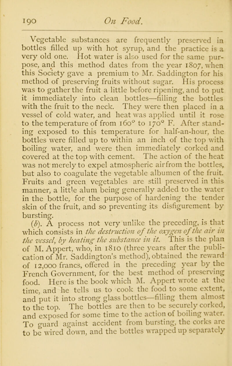 Vegetable substances are frequently preserved in bottles filled up with hot syrup, and the practice is a very old one. Hot water is also used for the same pur- pose, and this method dates from the year 1807, when this Society gave a premium to Mr. Saddington for his method of preserving fruits without sugar. His process was to gather the fruit a little before ripening, and to put it immediately into clean bottles—filling the bottles with the fruit to the neck. They were then placed in a vessel of cold water, and heat was applied until it rose to the temperature of from 160° to 170° F. After stand- ing exposed to this temperature for half-an-hour, the bottles were filled up to within an inch of the top with boiling water, and were then immediately corked and covered at the top with cement. The action of the heat was not merely to expel atmospheric airfrom the bottles, but also to coagulate the vegetable albumen of the fruit. Fruits and green vegetables are still preserved in this manner, a little alum being generally added to the water in the bottle, for the purpose of hardening the tender skin of the fruit, and so preventing its disfigurement by bursting. (b). A process not very unlike the preceding, is that which consists in the destruction of the oxygen of the air in the vessel, by heating the substance in it. This is the plan of M. Appert, who, in 1810 (three years after the publi- cation of Mr. Saddington’s method), obtained the reward of 12,000 francs, offered in the preceding year by the French Government, for the best method of preserving food. Here is the book which M. Appert wrote at the time, and he tells us to cook the food to some extent, and put it into strong glass bottles—filling them almost to the top. The bottles are then to be securely corked, and exposed for some time to the action of boiling water. To guard against accident from bursting, the corks are to be wired down, and the bottles wrapped up separately