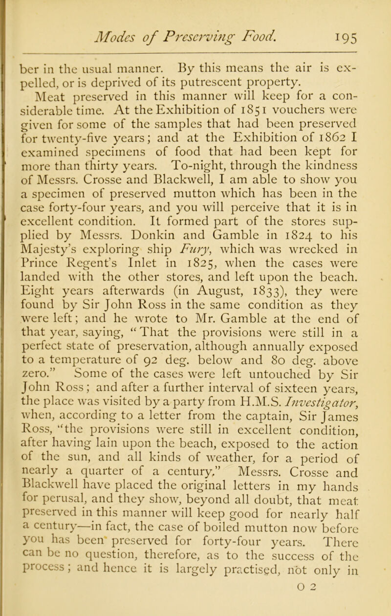 ber in the usual manner. By this means the air is ex- pelled, or is deprived of its putrescent property. Meat preserved in this manner will keep for a con- siderable time. At the Exhibition of 1851 vouchers were given for some of the samples that had been preserved for twenty-five years; and at the Exhibition of 1862 I examined specimens of food that had been kept for more than thirty years. To-night, through the kindness of Messrs. Crosse and Blackwell, I am able to show you a specimen of preserved mutton which has been in the case forty-four years, and you will perceive that it is in excellent condition. It formed part of the stores sup- plied by Messrs. Donkin and Gamble in 1824 to his Majesty’s exploring ship Fury, which was wrecked in Prince Regent’s Inlet in 1825, when the cases were landed with the other stores, and left upon the beach. Eight years afterwards (in August, 1833), they were found by Sir John Ross in the same condition as they were left; and he wrote to Mr. Gamble at the end of that year, saying, “ That the provisions were still in a perfect state of preservation, although annually exposed to a temperature of 92 deg. below and 80 deg. above zero.” Some of the cases were left untouched by Sir John Ross; and after a further interval of sixteen years, the place was visited by a party from H.M.S. Investigator, when, according to a letter from the captain, Sir James Ross, “the provisions were still in excellent condition, after having lain upon the beach, exposed to the action of the sun, and all kinds of weather, for a period of nearly a quarter of a century,” Messrs. Crosse and Blackwell have placed the original letters in my hands for perusal, and they show, beyond all doubt, that meat preserved in this manner will keep good for nearly half a century—in fact, the case of boiled mutton now before you has been preserved for forty-four years. There can be no question, therefore, as to the success of the process; and hence it is largely practised, not only in