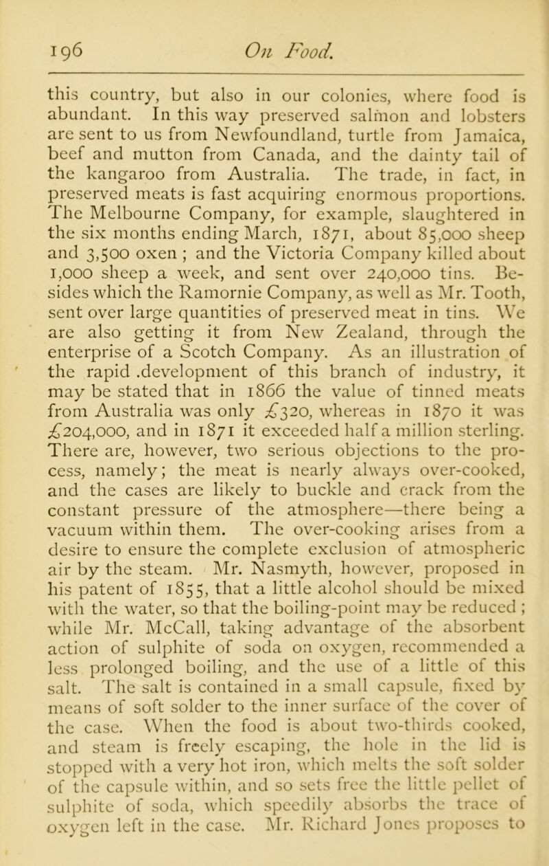 this country, but also in our colonies, where food is abundant. In this way preserved salmon and lobsters are sent to us from Newfoundland, turtle from Jamaica, beef and mutton from Canada, and the dainty tail of the kangaroo from Australia. The trade, in fact, in preserved meats is fast acquiring enormous proportions. The Melbourne Company, for example, slaughtered in the six months ending March, 1871, about 85,000 sheep and 3,500 oxen ; and the Victoria Company killed about 1,000 sheep a week, and sent over 240,000 tins. Be- sides which the Ramornie Company, as well as Mr. Tooth, sent over large quantities of preserved meat in tins. We are also getting it from New Zealand, through the enterprise of a Scotch Company. As an illustration of the rapid .development of this branch of industry, it may be stated that in 1866 the value of tinned meats from Australia was only £320, whereas in 1870 it was £204,000, and in 1871 it exceeded half a million sterling. There are, however, two serious objections to the pro- cess, namely; the meat is nearly always over-cooked, and the cases are likely to buckle and crack from the constant pressure of the atmosphere—there being a vacuum within them. The over-cooking arises from a desire to ensure the complete exclusion of atmospheric air by the steam. Mr. Nasmyth, however, proposed in his patent of 1855, that a little alcohol should be mixed with the water, so that the boiling-point may be reduced ; while Mr. McCall, taking advantage of the absorbent action of sulphite of soda on oxygen, recommended a less prolonged boiling, and the use of a little of this salt. The salt is contained in a small capsule, fixed by means of soft solder to the inner surface of the cover of the case. When the food is about two-thirds cooked, and steam is freely escaping, the hole in the lid is stopped with a very hot iron, which melts the soft solder of the capsule within, and so sets free the little pellet of sulphite of soda, which speedily absorbs the trace of oxygen left in the case. Mr. Richard Jones proposes to