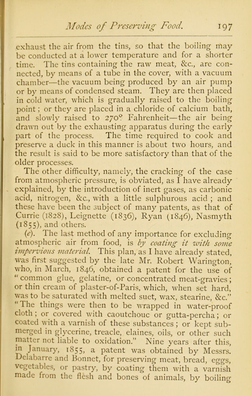 exhaust the air from the tins, so that the boiling may be conducted at a lower temperature and for a shorter time. The tins containing the raw meat, &c., are con- nected, by means of a tube in the cover, with a vacuum chamber—the vacuum being produced by an air pump or by means of condensed steam. They are then placed in cold water, which is gradually raised to the boiling point; or they are placed in a chloride of calcium bath, and slowly raised to 270? Fahrenheit—the air being drawn out by the exhausting apparatus during the early part of the process. The time required to cook and preserve a duck in this manner is about two hours, and the result is said to be more satisfactory than that of the older processes. The other difficulty, namely, the cracking of the case from atmospheric pressure, is obviated, as I have already explained, by the introduction of inert gases, as carbonic acid, nitrogen, &c., with a little sulphurous acid ; and these have been the subject of many patents, as that of Currie (1828), Leignette (1836), Ryan (1846), Nasmyth (185 5), and others. (e). The last method of any importance for excluding atmospheric air from food, is by coating it with some impervious material. This plan, as I have already stated, was first suggested by the late Mr. Robert Warington, who, in March, 1846, obtained a patent for the use of “ common glue, gelatine, or concentrated meat-gravies ; or thin cream of plaster-of-Paris, which, when set hard, was to be saturated with melted suet, wax, stearine, &c.” “ The things were then to be wrapped in water-proof cloth ; or covered with caoutchouc or gutta-percha; or coated with a varnish of these substances ; or kept sub- merged in glycerine, treacle, elaines, oils, or other such matter not liable to oxidation.” Nine years after this, in January, 1855, a patent was obtained by Messrs. Delabarre and Bonnet, for preserving meat, bread, eggs, vegetables, or pastry, by coating them with a varnish made from the flesh and bones of animals, by boiling