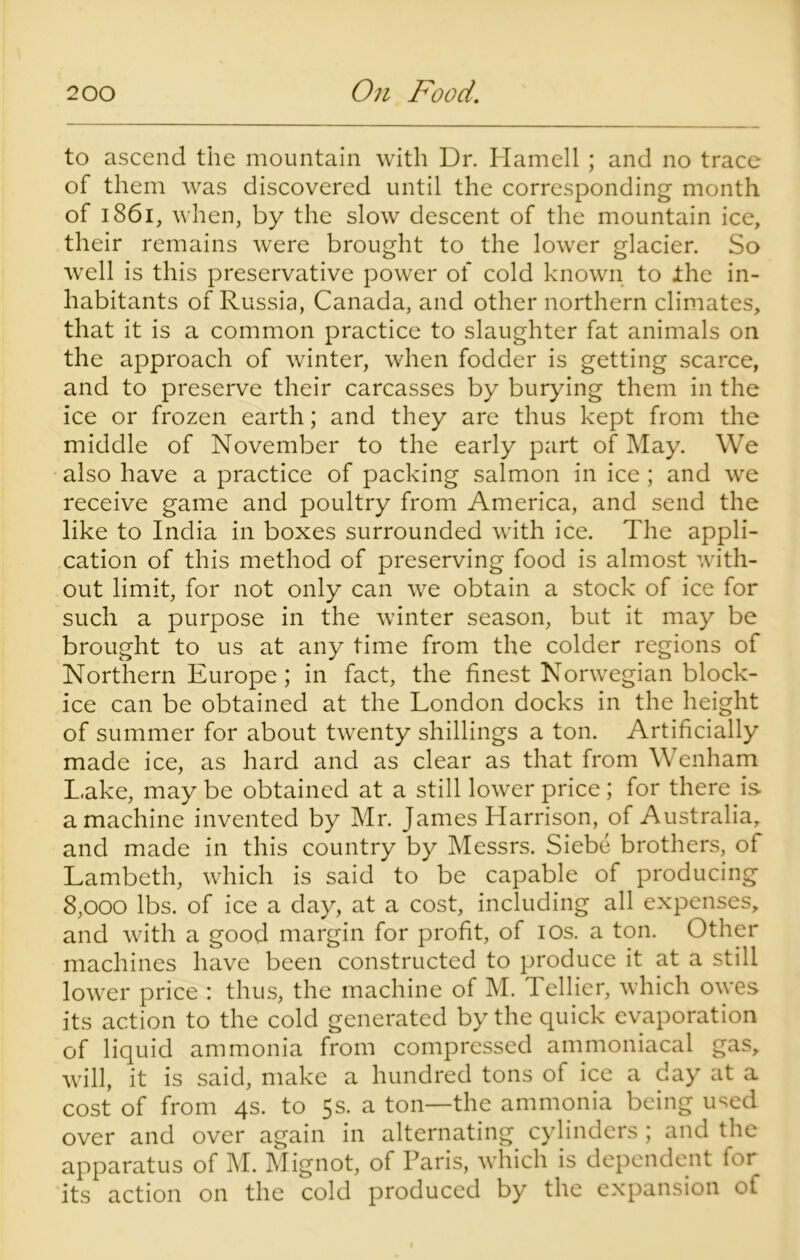 to ascend the mountain with Dr. Hamell ; and no trace of them was discovered until the corresponding month of 1861, when, by the slow descent of the mountain ice, their remains were brought to the lower glacier. So well is this preservative power of cold known to the in- habitants of Russia, Canada, and other northern climates, that it is a common practice to slaughter fat animals on the approach of winter, when fodder is getting scarce, and to preserve their carcasses by burying them in the ice or frozen earth; and they are thus kept from the middle of November to the early part of May. We also have a practice of packing salmon in ice ; and we receive game and poultry from America, and send the like to India in boxes surrounded with ice. The appli- cation of this method of preserving food is almost with- out limit, for not only can we obtain a stock of ice for such a purpose in the winter season, but it may be brought to us at any time from the colder regions of Northern Europe; in fact, the finest Norwegian block- ice can be obtained at the London docks in the height of summer for about twenty shillings a ton. Artificially made ice, as hard and as clear as that from Wenham Lake, may be obtained at a still lower price; for there is a machine invented by Mr. James Harrison, of Australia, and made in this country by Messrs. Siebe brothers, of Lambeth, which is said to be capable of producing 8,000 lbs. of ice a day, at a cost, including all expenses, and with a good margin for profit, of ios. a ton. Other machines have been constructed to produce it at a still lower price : thus, the machine of M. Tellier, which owes its action to the cold generated by the quick evaporation of liquid ammonia from compressed ammoniacal gas, will, it is said, make a hundred tons of ice a day at a cost of from 4s. to 5s. a ton—the ammonia being used over and over again in alternating cylinders ; and the apparatus of M. Mignot, of Paris, which is dependent for its action on the cold produced by the expansion of
