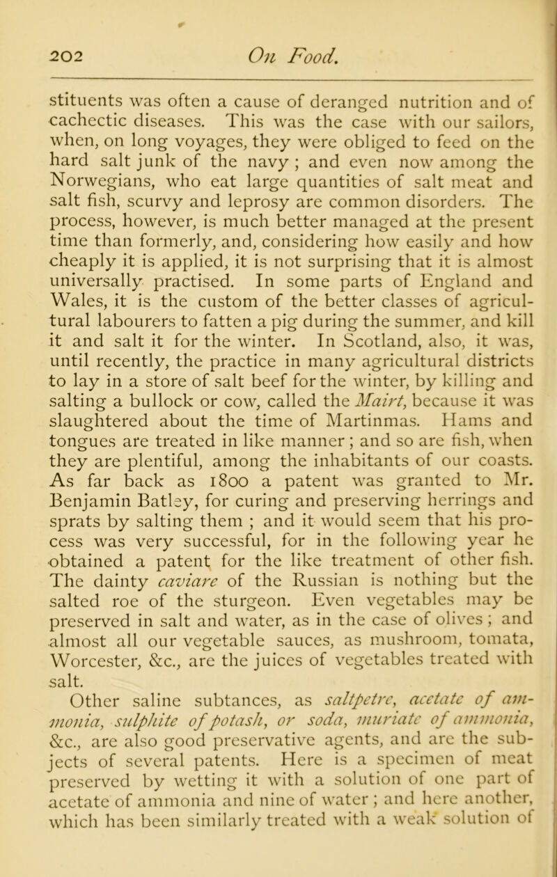 stituents was often a cause of deranged nutrition and of cachectic diseases. This was the case with our sailors, when, on long voyages, they were obliged to feed on the hard salt junk of the navy ; and even now among the Norwegians, who eat large quantities of salt meat and salt fish, scurvy and leprosy are common disorders. The process, however, is much better managed at the present time than formerly, and, considering how easily and how cheaply it is applied, it is not surprising that it is almost universally practised. In some parts of England and Wales, it is the custom of the better classes of agricul- tural labourers to fatten a pig during the summer, and kill it and salt it for the winter. In Scotland, also, it was, until recently, the practice in many agricultural districts to lay in a store of salt beef for the winter, by killing and salting a bullock or cow, called the Mairt, because it was slaughtered about the time of Martinmas. Hams and tongues are treated in like manner ; and so are fish, when they are plentiful, among the inhabitants of our coasts. As far back as 1800 a patent was granted to Mr. Benjamin Batley, for curing and preserving herrings and sprats by salting them ; and it would seem that his pro- cess was very successful, for in the following year he •obtained a patent for the like treatment of other fish. The dainty caviare of the Russian is nothing but the salted roe of the sturgeon. Even vegetables may be preserved in salt and water, as in the case of olives; and almost all our vegetable sauces, as mushroom, tomata, Worcester, &c., are the juices of vegetables treated with salt. Other saline subtances, as saltpetre, acetate of am- monia, sulphite of potash, or soda, muriate of ammonia, &c., are also good preservative agents, and are the sub- jects of several patents. Here is a specimen of meat preserved by wetting it with a solution of one part of acetate of ammonia and nine of water ; and here another, which has been similarly treated with a weak* solution of