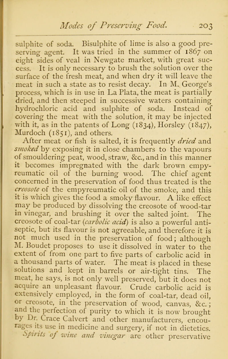 sulphite of soda. Bisulphite of lime is also a good pre- serving agent. It was tried in the summer of 1867 on eight sides of veal in Newgate market, with great suc- cess. It is only necessary to brush the solution over the surface of the fresh meat, and when dry it will leave the meat in such a state as to resist decay. In M. George’s process, which is in use in La Plata, the meat is partially dried, and then steeped in successive waters containing hydrochloric acid and sulphite of soda. Instead of covering the meat with the solution, it may be injected with it, as in the patents of Long (1834), Horsley (1847), Murdoch (1851), and others. After meat or fish is salted, it is frequently dried and smoked by exposing it in close chambers to the vapours of smouldering peat, wood, straw, &c., and in this manner it becomes impregnated with the dark brown empy- reumatic oil of the burning wood. The chief agent concerned in the preservation of food thus treated is the creosote of the empyreumatic oil of the smoke, and this it is which gives the food a smoky flavour. A like effect may be produced by dissolving the creosote of wood-tar in vinegar, and brushing it over the salted joint. The creosote of coal-tar (carbolic acid) is also a powerful anti- septic, but its flavour is not agreeable, and therefore it is not much used in the preservation of food; although M. Boudet proposes to use it dissolved in water to the extent of from one part to five parts of carbolic acid in a thousand parts of water. The meat is placed in these solutions and kept in barrels or air-tight tins. The meat, he says, is not only well preserved, but it does not acquire an unpleasant flavour. Crude carbolic acid is extensively employed, in the form of coal-tar, dead oil, or creosote, in the preservation of wood, canvas, &c.; and the perfection of purity to which it is now brought by Dr. Crace Calvert and other manufacturers, encou- rages its use in medicine and surgery, if not in dietetics. Spirits of wine and vinegar are other preservative