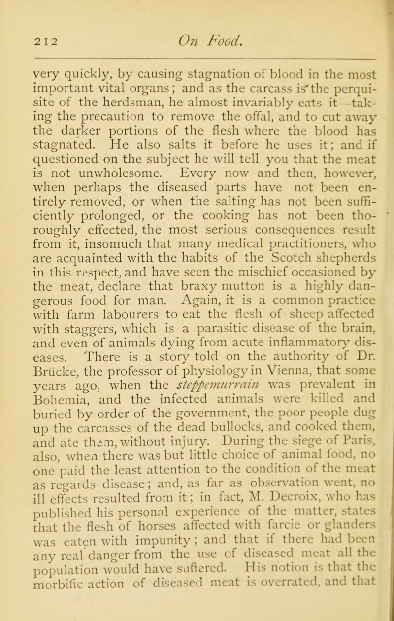 very quickly, by causing stagnation of blood in the most important vital organs; and as the carcass is'the perqui- site of the herdsman, he almost invariably eats it—tak- ing the precaution to remove the offal, and to cut away the darker portions of the flesh where the blood has stagnated. He also salts it before he uses it; and if questioned on the subject he will tell you that the meat is not unwholesome. Every now and then, however, when perhaps the diseased parts have not been en- tirely removed, or when the salting has not been suffi- ciently prolonged, or the cooking has not been tho- * roughly effected, the most serious consequences result from it, insomuch that many medical practitioners, who are acquainted with the habits of the Scotch shepherds in this respect, and have seen the mischief occasioned by the meat, declare that braxy mutton is a highly dan- gerous food for man. Again, it is a common practice with farm labourers to eat the flesh of sheep affected with staggers, which is a parasitic disease of the brain, and even of animals dying from acute inflammatory dis- eases. There is a story told on the authority of Dr. Briicke, the professor of physiology in Vienna, that some years ago, when the steppemurrain was prevalent in Bohemia, and the infected animals were killed and buried by order of the government, the poor people dug up the carcasses of the dead bullocks, and cooked them, and ate them, without injury. During the siege of Paris, also, when there was but little choice of animal food, no one paid the least attention to the condition of the meat as regards disease; and, as far as observation went, no ill effects resulted from it; in fact, M. Decroix, who has published his personal experience of the matter, states that the flesh of horses affected with farcie or glanders was eaten with impunity; and that if there had been any real danger from the use of diseased meat all the population would have suffered. His notion is that the morbific action of diseased meat is overrated, and that