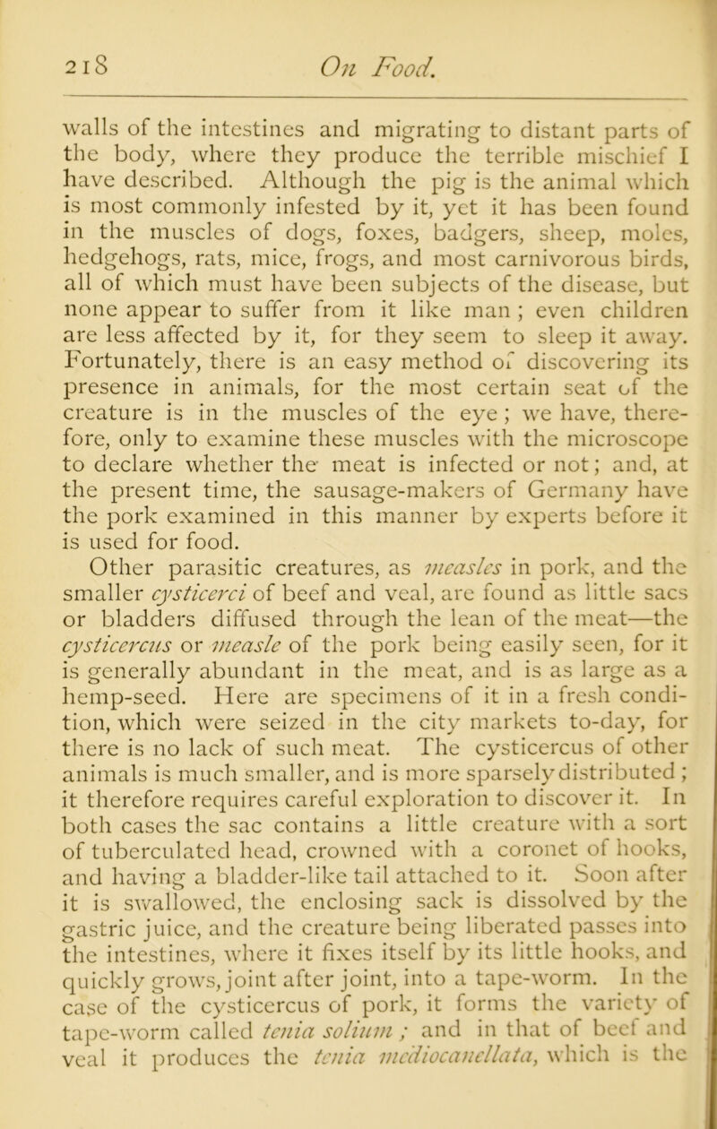 walls of the intestines and migrating to distant parts of the body, where they produce the terrible mischief I have described. Although the pig is the animal which is most commonly infested by it, yet it has been found in the muscles of dogs, foxes, badgers, sheep, moles, hedgehogs, rats, mice, frogs, and most carnivorous birds, all of which must have been subjects of the disease, but none appear to suffer from it like man ; even children are less affected by it, for they seem to sleep it away. Fortunately, there is an easy method of discovering its presence in animals, for the most certain seat of the creature is in the muscles of the eye ; we have, there- fore, only to examine these muscles with the microscope to declare whether the meat is infected or not; and, at the present time, the sausage-makers of Germany have the pork examined in this manner by experts before it is used for food. Other parasitic creatures, as measles in pork, and the smaller cysticerci of beef and veal, are found as little sacs or bladders diffused through the lean of the meat—the cysticercus or measle of the pork being easily seen, for it is generally abundant in the meat, and is as large as a hemp-seed. Here are specimens of it in a fresh condi- tion, which were seized in the city markets to-day, for there is no lack of such meat. The cysticercus of other animals is much smaller, and is more sparsely distributed ; it therefore requires careful exploration to discover it. In both cases the sac contains a little creature with a sort of tuberculated head, crowned with a coronet of hooks, and having a bladder-like tail attached to it. Soon after it is swallowed, the enclosing sack is dissolved by the gastric juice, and the creature being liberated passes into the intestines, where it fixes itself by its little hooks, and quickly grows, joint after joint, into a tape-worm. In the case of the cysticercus of pork, it forms the variety of tape-worm called tenia solium ; and in that of beet and veal it produces the tenia mc'diocanellata, which is the