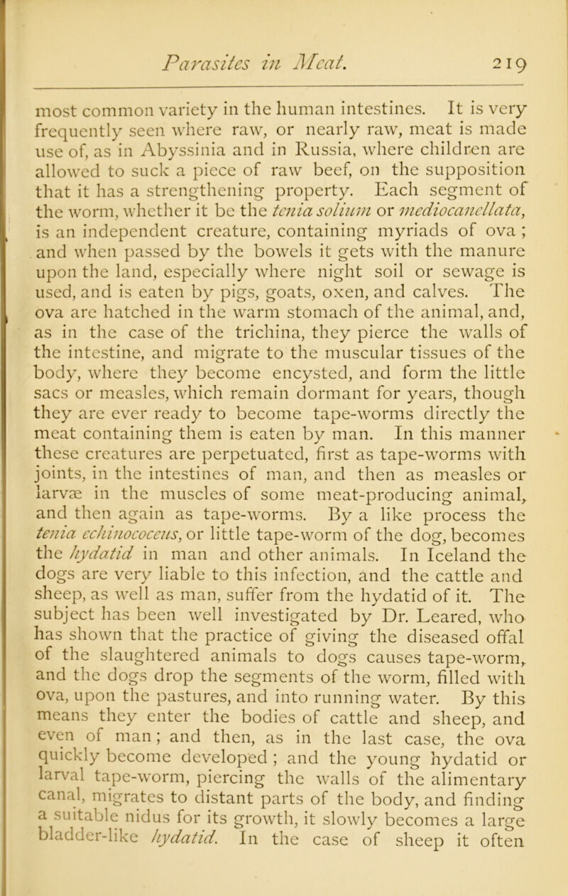 Parasites in Meat. most common variety in the human intestines. It is very frequently seen where raw, or nearly raw, meat is made use of, as in Abyssinia and in Russia, where children are allowed to suck a piece of raw beef, on the supposition that it has a strengthening property. Each segment of the worm, whether it be the tenia solium or mediocancllata, is an independent creature, containing myriads of ova ; and when passed by the bowels it gets with the manure upon the land, especially where night soil or sewage is used, and is eaten by pigs, goats, oxen, and calves. The ova are hatched in the warm stomach of the animal, and, as in the case of the trichina, they pierce the walls of the intestine, and migrate to the muscular tissues of the body, where they become encysted, and form the little sacs or measles, which remain dormant for years, though they are ever ready to become tape-worms directly the meat containing them is eaten by man. In this manner these creatures are perpetuated, first as tape-worms with joints, in the intestines of man, and then as measles or larvse in the muscles of some meat-producing animal, and then again as tape-worms. By a like process the tenia echinococeus, or little tape-worm of the dog, becomes the hydatid in man and other animals. In Iceland the dogs are very liable to this infection, and the cattle and sheep, as well as man, suffer from the hydatid of it. The subject has been well investigated by Dr. Leared, who has shown that the practice of giving the diseased offal of the slaughtered animals to dogs causes tape-worm, and the dogs drop the segments of the worm, filled with ova, upon the pastures, and into running water. By this means they enter the bodies of cattle and sheep, and even of man; and then, as in the last case, the ova quickly become developed ; and the young hydatid or larval tape-worm, piercing the walls of the alimentary canal, migrates to distant parts of the body, and finding a suitable nidus for its growth, it slowly becomes a large bladder-like hydatid. In the case of sheep it often