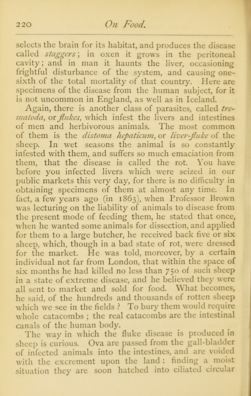 selects the brain for its habitat, and produces the disease called staggers; in oxen it grows in the peritoneal cavity; and in man it haunts the liver, occasioning frightful disturbance of the system, and causing one- sixth of the total mortality of that country. Here are specimens of the disease from the human subject, for it is not uncommon in England, as well as in Iceland. Again, there is another class of parasites, called tre- matoda, or flukes, which infest the livers and intestines of men and herbivorous animals. The most common of them is the distoma hepaticum, or liver-fluke of the sheep. In wet seasons the animal is so constantly infested with them, and suffers so much emaciation from them, that the disease is called the rot. You have before you infected livers which were seized in our public markets this very day, for there is no difficulty in obtaining specimens of them at almost any time. In fact, a few years ago (in 1863), when Professor Brown was lecturing on the liability of animals to disease from the present mode of feeding them, he stated that once, when he wanted some animals for dissection, and applied for them to a large butcher, he received back five or six sheep, which, though in a bad state of rot, were dressed for the market. He was told, moreover, by a certain individual not far from London, that within the space of six months he had killed no less than 750 of such sheep in a state of extreme disease, and he believed they were all sent to market and sold for food. What becomes, he said, of the hundreds and thousands of rotten sheep which we see in the fields ? To bury them would require whole catacombs ; the real catacombs are the intestinal canals of the human body. The way in which the fluke disease is produced in sheep is curious. Ova are passed from the gall-bladder of infected animals into the intestines, and are voided with the excrement upon the land: finding a moist situation they are soon hatched into ciliated circular