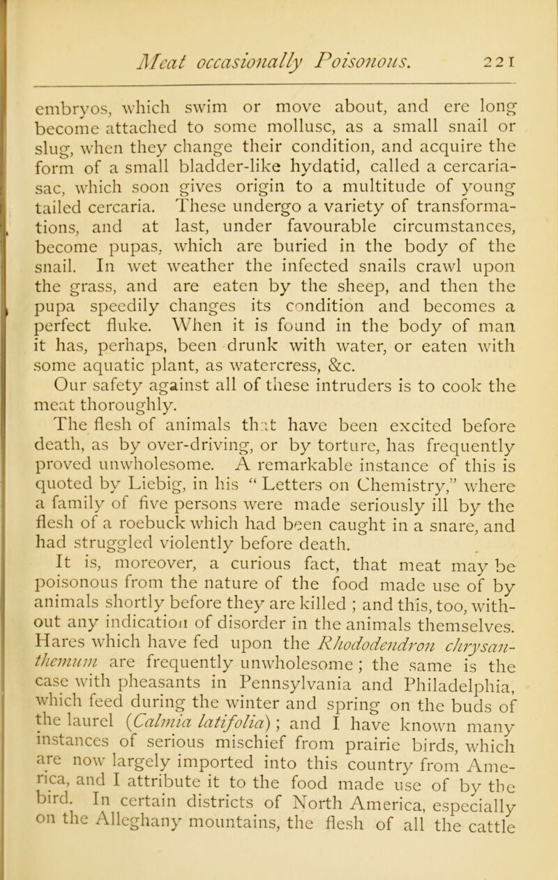 Meat occasionally Poisonous. 2 2 1 embryos, which swim or move about, and ere long become attached to some mollusc, as a small snail or slug, when they change their condition, and acquire the form of a small bladder-like hydatid, called a cercaria- sac, which soon gives origin to a multitude of young tailed cercaria. These undergo a variety of transforma- tions, and at last, under favourable circumstances, become pupas, which are buried in the body of the snail. In wet weather the infected snails crawl upon the grass, and are eaten by the sheep, and then the pupa speedily changes its condition and becomes a perfect fluke. When it is found in the body of man it has, perhaps, been drunk with water, or eaten with some aquatic plant, as watercress, &c. Our safety against all of these intruders is to cook the meat thoroughly. The flesh of animals that have been excited before death, as by over-driving, or by torture, has frequently proved unwholesome. A remarkable instance of this is quoted by Liebig, in his “ Letters on Chemistry,” where a family of five persons were made seriously ill by the flesh of a roebuck which had been caught in a snare, and had struggled violently before death. It is, moreover, a curious fact, that meat may be poisonous from the nature of the food made use of by animals shortly before they are killed ; and this, too, with- out any indication of disorder in the animals themselves. Haies which have fed upon the Rhododendron chrysan- themum are frequently unwholesome; the same is the case with pheasants in Pennsylvania and Philadelphia, which feed during the winter and spring on the buds of the lauiel (Calmia latifolia) \ and I have known many instances of serious mischief from prairie birds, which are now largely imported into this country from Ame- nca, and I attribute it to the food made use of by the bird. In certain districts of North America, especially on the Alleghany mountains, the flesh of all the cattle