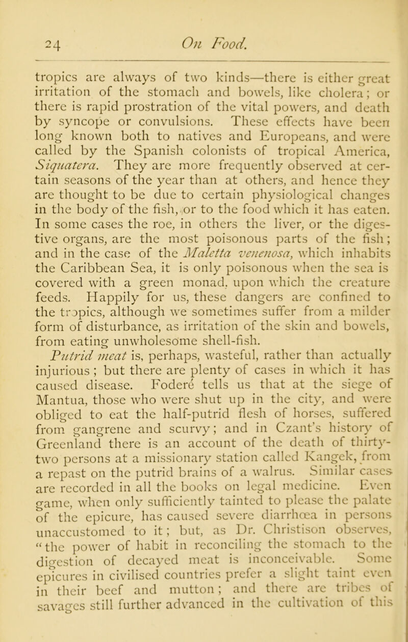 tropics are always of two kinds—there is either great irritation of the stomach and bowels, like cholera; or there is rapid prostration of the vital powers, and death by syncope or convulsions. These effects have been long known both to natives and Europeans, and were called by the Spanish colonists of tropical America, Siquatera. They are more frequently observed at cer- tain seasons of the year than at others, and hence they are thought to be due to certain physiological changes in the body of the fish, or to the food which it has eaten. In some cases the roe, in others the liver, or the diges- tive organs, are the most poisonous parts of the fish; and in the case of the Maletta venenosa, which inhabits the Caribbean Sea, it is only poisonous when the sea is covered with a green monad, upon which the creature feeds. Happily for us, these dangers are confined to the tropics, although we sometimes suffer from a milder form of disturbance, as irritation of the skin and bowels, from eating unwholesome shell-fish. Putrid meat is, perhaps, wasteful, rather than actually injurious ; but there are plenty of cases in which it has caused disease. Fodere tells us that at the siege of Mantua, those who were shut up in the city, and were obliged to eat the half-putrid flesh of horses, suffered from gangrene and scurvy; and in Czant's history of Greenland there is an account of the death of thirty- two persons at a missionary station called Kangek, from a repast on the putrid brains of a walrus. Similar cases are recorded in all the books on legal medicine. Even game, when only sufficiently tainted to please the palate of the epicure, has caused severe diarrhoea in persons unaccustomed to it; but, as Dr. Christison observes, “the power of habit in reconciling the stomach to the digestion of decayed meat is inconceivable. Some epicures in civilised countries prefer a slight taint even in their beef and mutton; and there are tribes of savages still further advanced in the cultivation of this