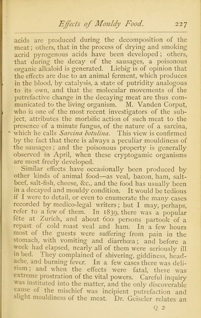 acids are produced during the decomposition of the meat; others, that in the process of drying and smoking acrid pyrogenous acids have been developed ; others, that during the decay of the sausages, a poisonous organic alkaloid is generated. Liebig is of opinion that the effects are due to an animal ferment, which produces in the blood, by catalysis, a state of putridity analogous to its own, and that the molecular movements of the putrefactive change in the decaying meat are thus com- municated to the living organism. M. Vanden Corput, who is one of the most recent investigators of the sub- ject, attributes the morbific action of such meat to the presence of a minute fungus, of the nature of a sarcina, * which he calls Sarcina botuliua. This view is confirmed by the fact that there is always a peculiar mouldiness of the sausages ; and the poisonous property is generally observed in April, when these cryptogamic organisms are most freely developed. Similar effects have occasionally been produced by other kinds of animal food—as veal, bacon, ham, salt- beef, salt-fish, cheese, &c., and the food has usually been in a decayed and mouldy condition. It would be tedious if I were to detail, or even to enumerate the many cases recorded by medico-legal writers; but I may, perhaps, refer to a few of them. In 1839, there was a popular fete at Zurich, and about 600 persons partook of a repast of cold roast veal and ham. In a few hours most of the guests were suffering from pain in the stomach, with vomiting and diarrhoea; and before a week had elapsed, nearly all of them were seriously ill in bed. They complained of shivering, giddiness, head- ache, and burning fever. In a few cases there was deli- rium ; and when the effects were fatal, there was extreme prostration of the vital powers. Careful inquiry vas instituted into the matter, and the only discoverable cause of the mischief was incipient putrefaction and s ight mouldiness of the meat. Dr. Geiseler relates an Q 2