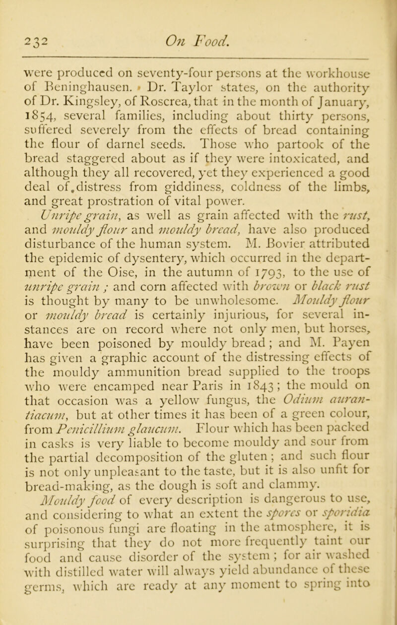 were produced on seventy-four persons at the workhouse of Beninghausen. • Dr. Taylor states, on the authority of Dr. Kingsley, of Roscrea, that in the month of January, 1854, several families, including about thirty persons, suffered severely from the effects of bread containing the flour of darnel seeds. Those who partook of the bread staggered about as if they were intoxicated, and although they all recovered, yet they experienced a good deal of,distress from giddiness, coldness of the limbs, and great prostration of vital power. Unripe grain, as well as grain affected with the rust, and mouldy flour and mouldy bread, have also produced disturbance of the human system. M. Bovier attributed the epidemic of dysentery, which occurred in the depart- ment of the Oise, in the autumn of 1793, to the use of unripe grain ; and corn affected with brown or black rust is thought by many to be unwholesome. Mouldy flour or mouldy bread is certainly injurious, for several in- stances are on record where not only men, but horses, have been poisoned by mouldy bread ; and M. Payen has given a graphic account of the distressing effects of the mouldy ammunition bread supplied to the troops who were encamped near Paris in 1843; the mould on that occasion was a yellow fungus, the Odium auran- tiacum, but at other times it has been of a green colour, from PeniciIlium glaucum. Flour which has been packed in casks is very liable to become mouldy and sour from the partial decomposition of the gluten ; and such flour is not only unpleasant to the taste, but it is also unfit for bread-making, as the dough is soft and clammy. Mouldy food of every description is dangerous to use, and considering to what an extent the spores or sporidia of poisonous fungi are floating in the atmosphere, it is surprising that they do not more frequently taint our food and cause disorder of the system ; for air washed with distilled water will always yield abundance of these germs, which are ready at any moment to spring into