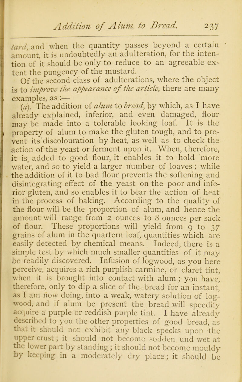 tard, and when the quantity passes beyond a certain * amount, it is undoubtedly an adulteration, for the inten- tion of it should be only to reduce to an agreeable ex~ tent the pungency of the mustard. Of the second class of adulterations, where the object is to improve the appearance of the article, there are many examples, as :— (a). The addition of alum to bread, by which, as I have already explained, inferior, and even damaged, flour may be made into a tolerable looking loaf. It is the property of alum to make the gluten tough, and to pre- vent its discolouration by heat, as well as to check the action of the yeast or ferment upon it. When, therefore, it is added to good flour, it enables it to hold more water, and so to yield a larger number of loaves ; while the addition of it to bad flour prevents the softening and disintegrating effect of the yeast on the poor and infe- rior gluten, and so enables it to bear the action of heat in the process of baking. According to the quality of the flour will be the proportion of alum, and hence the amount will range from 2 ounces to 8 ounces per sack of flour. These proportions will yield from 9 to 37 grains of alum in the quartern loaf, quantities which are easily detected by chemical means. Indeed, there is a simple test by which much smaller quantities of it may be readily discovered. Infusion of logwood, as you here perceive, acquires a rich purplish carmine, or claret tint, when it is brought into contact with alum ; you have, therefore, only to dip a slice of the bread for an instant, as I am now doing, into a weak, watery solution of log- wood, and if alum be present the bread will speedily acquire a purple or reddish purple tint. I have already described to you the other properties of good bread, as that it should not exhibit any black specks upon the upper crust; it should not become sodden und wet at the lower part by standing; it should not become mouldy by keeping in a moderately dry place; it should be