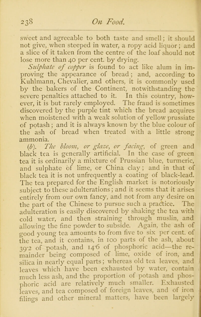 sweet and agreeable to both taste and smell; it should not give, when steeped in water, a ropy acid liquor; and a slice of it taken from the centre of the loaf should not lose more than 40 per cent, by drying. Sulphate of copper is found to act like alum in im- proving the appearance of bread; and, according to Kuhlmann, Chevalier, and others, it is commonly used by the bakers of the Continent, notwithstanding the severe penalties attached to it. In this country, how- ever, it is but rarely employed. The fraud is sometimes discovered by the purple tint which the bread acquires when moistened with a weak solution of yellow prussiate of potash; and it is always known by the blue colour of the ash of bread when treated with a little strong ammonia. if). The bloom, or glaze, or facing, of green and black tea is generally artificial. In the case of green tea it is ordinarily a mixture of Prussian blue, turmeric, and sulphate of lime, or China clay ; and in that of black tea it is not unfrequently a coating of black-lead. The tea prepared for the English market is notoriously subject to these adulterations; and it seems that it arises entirely from our own fancy, and not from any desire on the part of the Chinese to pursue such a practice. The adulteration is easily discovered by shaking the tea with cold water, and then straining through muslin, and allowing the fine powder to subside. Again, the ash of good young tea amounts to from five to six per cent, of the tea, and it contains, in 100 parts of the ash, about 39-2 of potash, and 14-6 of phosphoric acid—the re- mainder being composed of lime, oxide of iron, and silica in nearly equal parts; whereas old tea leaves, and leaves which have been exhausted by water, contain much less ash, and the proportion of potash and phos- phoric acid are relatively much smaller. Exhausted leaves, and tea composed of foreign leaves, and of iron filings' and other mineral matters, have been largely