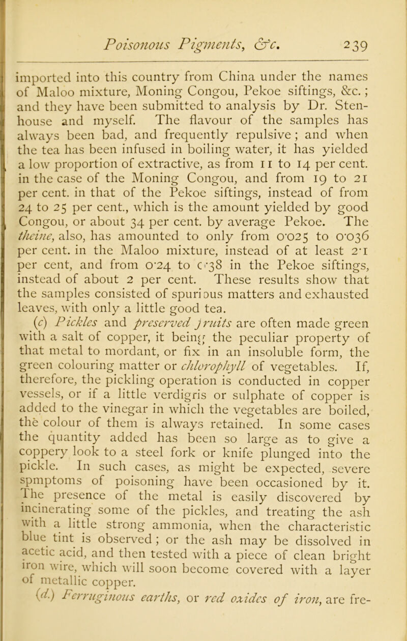 imported into this country from China under the names of Maloo mixture, Moning Congou, Pekoe siftings, &c.; and they have been submitted to analysis by Dr. Sten- house and myself. The flavour of the samples has always been bad, and frequently repulsive ; and when the tea has been infused in boiling water, it has yielded a low proportion of extractive, as from 11 to 14 per cent, in the case of the Moning Congou, and from 19 to 21 per cent, in that of the Pekoe siftings, instead of from 24 to 25 per cent., which is the amount yielded by good Congou, or about 34 per cent, by average Pekoe. The theme, also, has amounted to only from 0'025 to 0'C>36 per cent, in the Maloo mixture, instead of at least 2T per cent, and from 0^24 to 0*38 in the Pekoe siftings, instead of about 2 per cent. These results show that the samples consisted of spurious matters and exhausted leaves, with only a little good tea. (e) Pickles and preserved Jruits are often made green with a salt of copper, it being the peculiar property of that metal to mordant, or fix in an insoluble form, the green colouring matter or chlorophyll of vegetables. If, therefore, the pickling operation is conducted in copper vessels, or if a little verdigris or sulphate of copper is added to the vinegar in which the vegetables are boiled, the colour of them is always retained. In some cases the quantity added has been so large as to give a coppery look to a steel fork or knife plunged into the pickle. In such cases, as might be expected, severe spmptoms of poisoning have been occasioned by it. 1 he presence of the metal is easily discovered by incinerating some of the pickles, and treating the ash with a little strong ammonia, when the characteristic blue tint is observed ; or the ash may be dissolved in acetic acid, and then tested with a piece of clean bright iron wire, which will soon become covered with a layer of metallic copper. ((i) Ferruginous earths, or red oxides of iron, are fre-