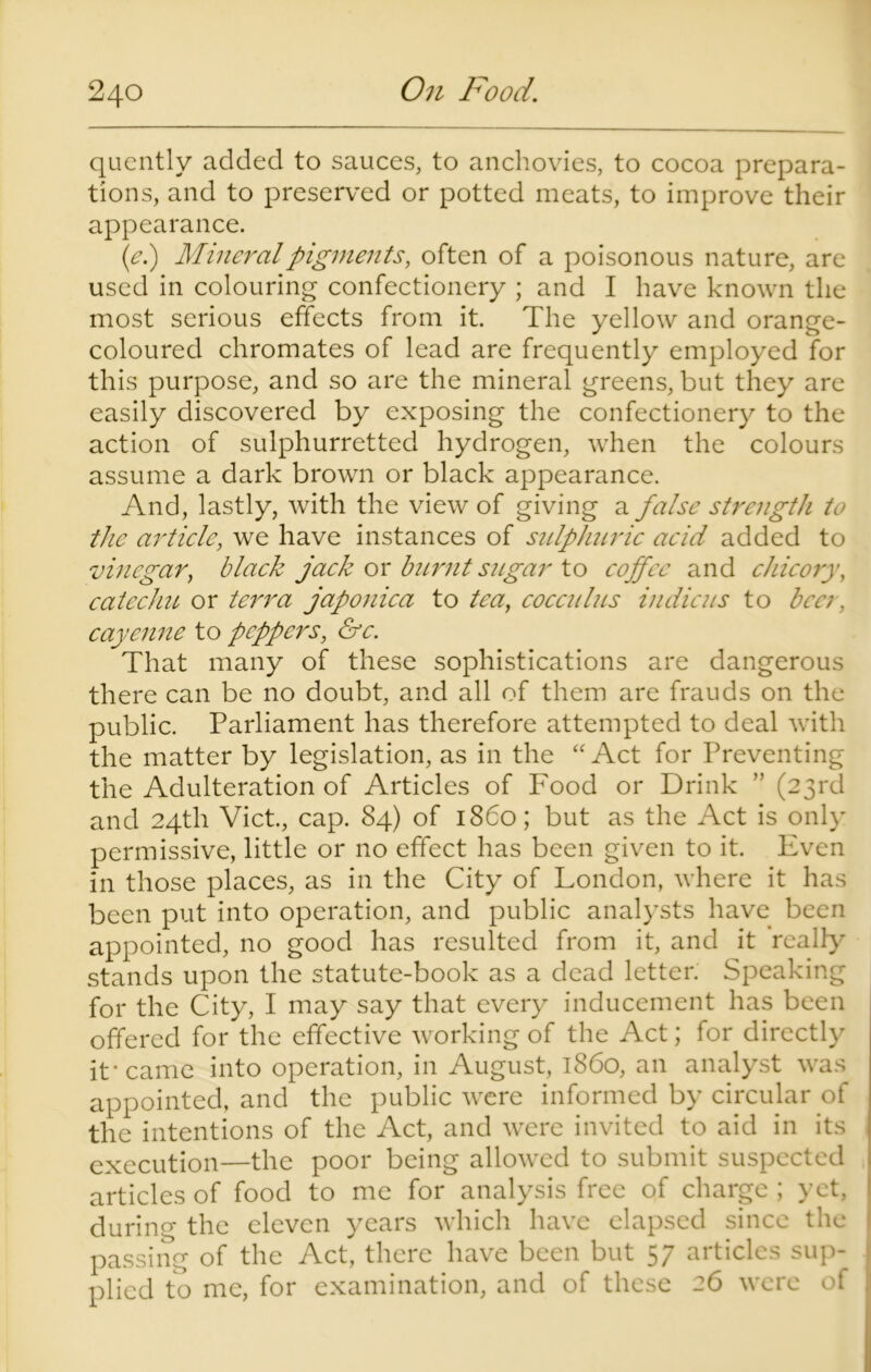 quently added to sauces, to anchovies, to cocoa prepara- tions, and to preserved or potted meats, to improve their appearance. (e.) Mineral pigments, often of a poisonous nature, are used in colouring confectionery ; and I have known the most serious effects from it. The yellow and orange- coloured chromates of lead are frequently employed for this purpose, and so are the mineral greens, but they are easily discovered by exposing the confectionery to the action of sulphurretted hydrogen, when the colours assume a dark brown or black appearance. And, lastly, with the view of giving a false strength to the article, we have instances of sulphuric acid added to vinegar, black jack or burnt sugar to coffee and chicory, catechu or terra japonica to tea, cocculus in die us to ben. cayenne to peppers, &c. That many of these sophistications are dangerous there can be no doubt, and all of them are frauds on the public. Parliament has therefore attempted to deal with the matter by legislation, as in the “ Act for Preventing the Adulteration of Articles of Food or Drink ” (23rd and 24th Viet., cap. 84) of i860; but as the Act is only permissive, little or no effect has been given to it. Even in those places, as in the City of London, where it has been put into operation, and public analysts have been appointed, no good has resulted from it, and it realty stands upon the statute-book as a dead letter. Speaking for the City, I may say that every inducement has been offered for the effective working of the Act; for directly it* came into operation, in August, i860, an analyst was appointed, and the public were informed by circular of the intentions of the Act, and were invited to aid in its execution—the poor being allowed to submit suspected articles of food to me for analysis free of charge ; yet, during the eleven years which have elapsed since the passing of the Act, there have been but 57 articles sup- plied to me, for examination, and of these 26 were of